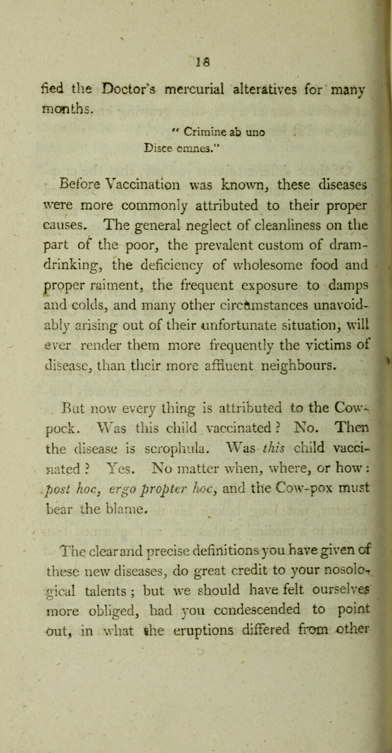 IS lied the Doctor's mercurial alteratives for many months.  Crimine ab uno Disce omnes.” Before Vaccination was known, these diseases were more commonly attributed to their proper causes. The general neglect of cleanliness on the part of the poor, the prevalent custom of dram- drinking, the deficiency of wholesome food and proper raiment, the frequent exposure to damps and colds, and many other circumstances unavoid- ably arising out of their unfortunate situation, will ever render them more frequently the victims of disease, than their more affluent neighbours. But now every thing is attributed to the Cow- pock. Was this child vaccinated ? No. Then the disease is scrophula. Was this child vacci- nated ? Yes. No matter when, where, or howr: post hoc, ergo propter hoc, and the Cow-pox must bear the blame. The clear and precise definitions you have given of these new diseases, do great credit to your nosolo-r gical talents ; but we should have felt ourselves more obliged, had you condescended to point out, in what the eruptions differed from other