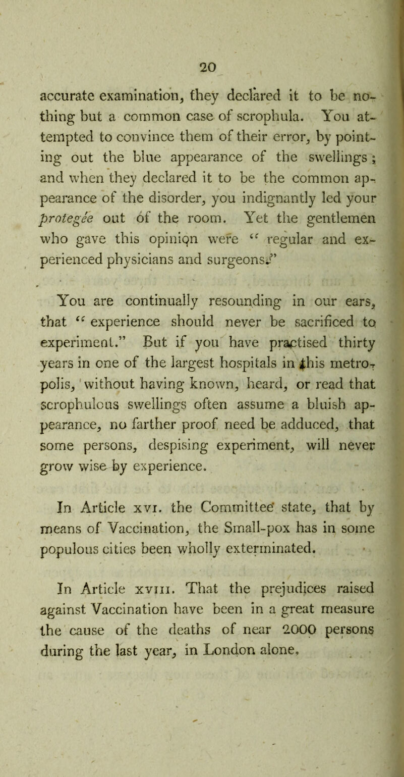 accurate examination, they declared it to be no- thing but a common case of scrophula. You at- tempted to convince them of their error, by point- ing out the blue appearance of the swellings ; and when they declared it to be the common ap- pearance of the disorder, you indignantly led your protegee out of the room. Yet the gentlemen who gave this opiniqn were “ regular and ex- perienced physicians and surgeons;*” You are continually resounding in our ears, that “ experience should never be sacrificed tq experiment.” But if you have practised thirty years in one of the largest hospitals in |his metro ^ polis, without having known, heard, or read that scrophulous swellings often assume a bluish ap- pearance, no farther proof need be adduced, that some persons, despising experiment, will never grow wise by experience. In Article xvi. the Committee’ state, that by means of Vaccination, the Small-pox has in some populous cities been wholly exterminated. In Article xvm. That the prejudices raised against Vaccination have been in a great measure the cause of the deaths of near 2000 persons during the last year, in London alone.