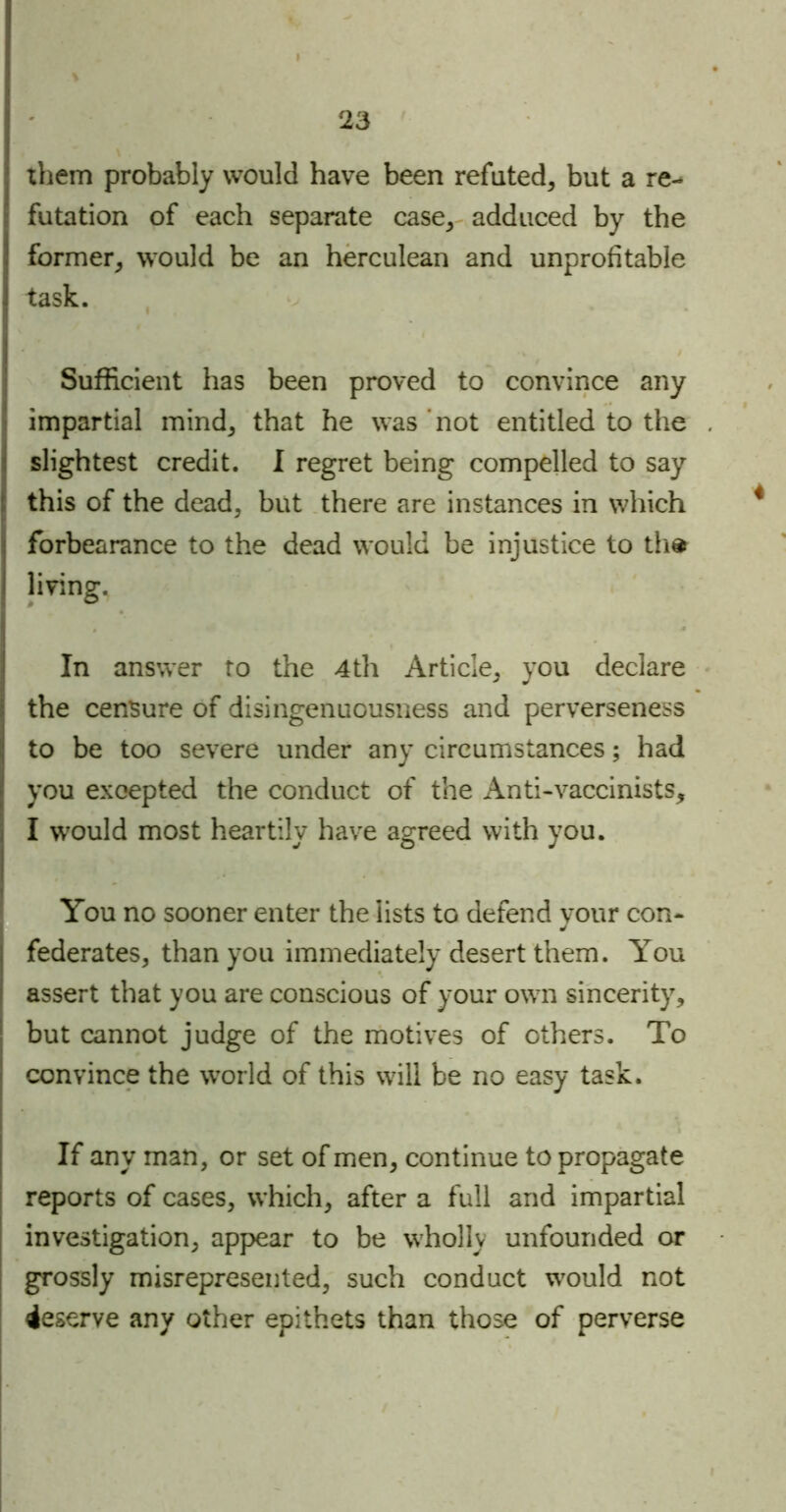 them probably would have been refuted, but a re- futation of each separate case, adduced by the former, would be an herculean and unprofitable task. Sufficient has been proved to convince any impartial mind, that he was not entitled to the : slightest credit. I regret being compelled to say i this of the dead, but there are instances in which forbearance to the dead would be injustice to th* living. In answer to the 4th Article, you declare the censure of disingenuousness and perverseness to be too severe under any circumstances; had you excepted the conduct of the Anti-vaccinists, i I would most heartily have agreed with you. You no sooner enter the lists to defend your con- federates, than you immediately desert them. You assert that you are conscious of your own sincerity, but cannot judge of the motives of others. To convince the world of this will be no easy task. If any man, or set of men, continue to propagate reports of cases, which, after a full and impartial investigation, appear to be wholly unfounded or grossly misrepresented, such conduct would not deserve any other epithets than those of perverse