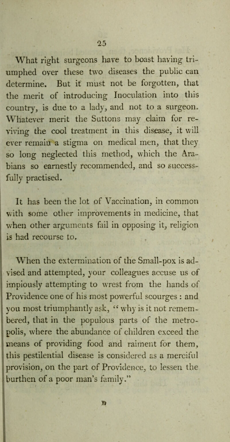 What right surgeons have to boast having tri- umphed over these two diseases the public can determine. But it must not be forgotten, that the merit of introducing Inoculation into this country, is due to a lady, and not to a surgeon. Whatever merit the Suttons may claim for re- viving the cool treatment in this disease, it will ever remain a stigma on medical men, that they so long neglected this method, which the Ara- bians so earnestly recommended, and so success- fully practised. It has been the lot of Vaccination, in common with some other improvements in medicine, that when other arguments fail in opposing it, religion is had recourse to. When the extermination of the Small-pox is ad- 1 vised and attempted, your colleagues accuse us of ! impiously attempting to wrest from the hands of Providence one of his most powerful scourges : and I you most triumphantly ask, “ why is it not remem- bered, that in the populous parts of the metro- polis, where the abundance of children exceed the I means of providing food and raiment for them, ! this pestilential disease is considered as a merciful provision, on the part of Providence, to lessen the burthen of a poor man’s family.”