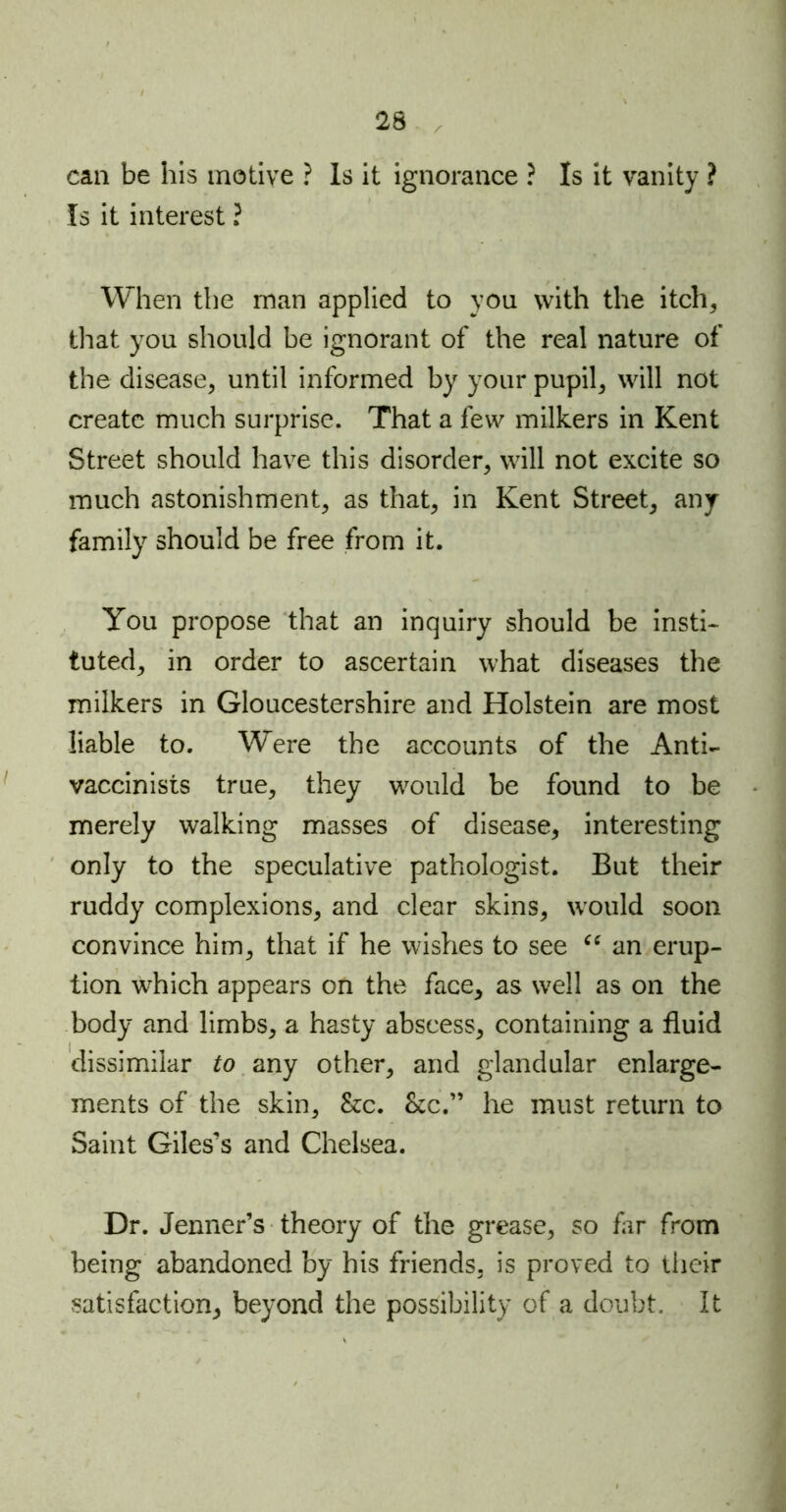 can be his motive ? Is it ignorance ? Is it vanity ? Is it interest ? When the man applied to you with the itch* that you should be ignorant of the real nature of the disease, until informed by your pupil, will not create much surprise. That a few milkers in Kent Street should have this disorder, will not excite so much astonishment, as that, in Kent Street, any family should be free from it. You propose that an inquiry should be insti- tuted, in order to ascertain what diseases the milkers in Gloucestershire and Holstein are most liable to. Were the accounts of the Anti- vaccinists true, they would be found to be merely walking masses of disease, interesting only to the speculative pathologist. But their ruddy complexions, and clear skins, would soon convince him, that if he wishes to see “ an erup- tion which appears on the face, as well as on the body and limbs, a hasty abscess, containing a fluid dissimilar to any other, and glandular enlarge- ments of the skin, &c. &c.” he must return to Saint Giles’s and Chelsea. Dr. Jenner’s theory of the grease, so far from being abandoned by his friends, is proved to their satisfaction, beyond the possibility of a doubt. It