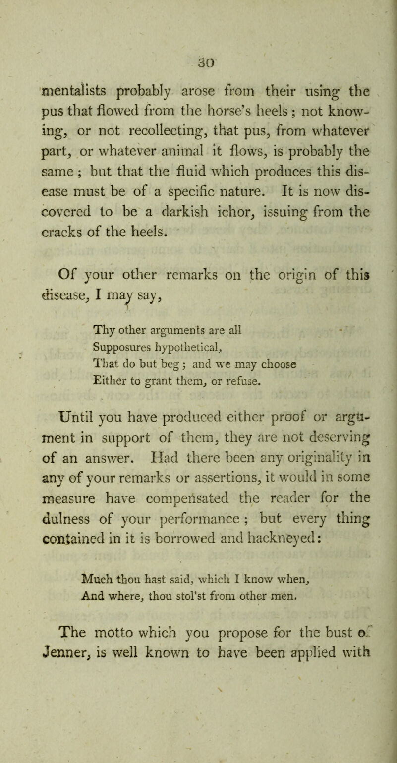 80 mentalists probably arose from their using the pus that flowed from the horse’s heels ; not know- ing, or not recollecting, that pus, from whatever part, or whatever animal it flows, is probably the same ; but that the fluid which produces this dis- ease must be of a specific nature. It is now dis- covered to be a darkish ichor, issuing from the cracks of the heels. Of your other remarks on the origin of this disease, I may say, Thy other arguments are alt Supposures hypothetical. That do but beg; and we may choose Either to grant them, or refuse. Until you have produced either proof or argu- ment in support of them, they are not deserving of an answer. Had there been any originality in any of your remarks or assertions, it would in some measure have compensated the reader for the dulness of your performance ; but every thing contained in it is borrowed and hackneyed: Much thou hast said, which I know when. And where, thou stol’st from other men. The motto which you propose for the bust o Jenner, is well known to have been applied with \