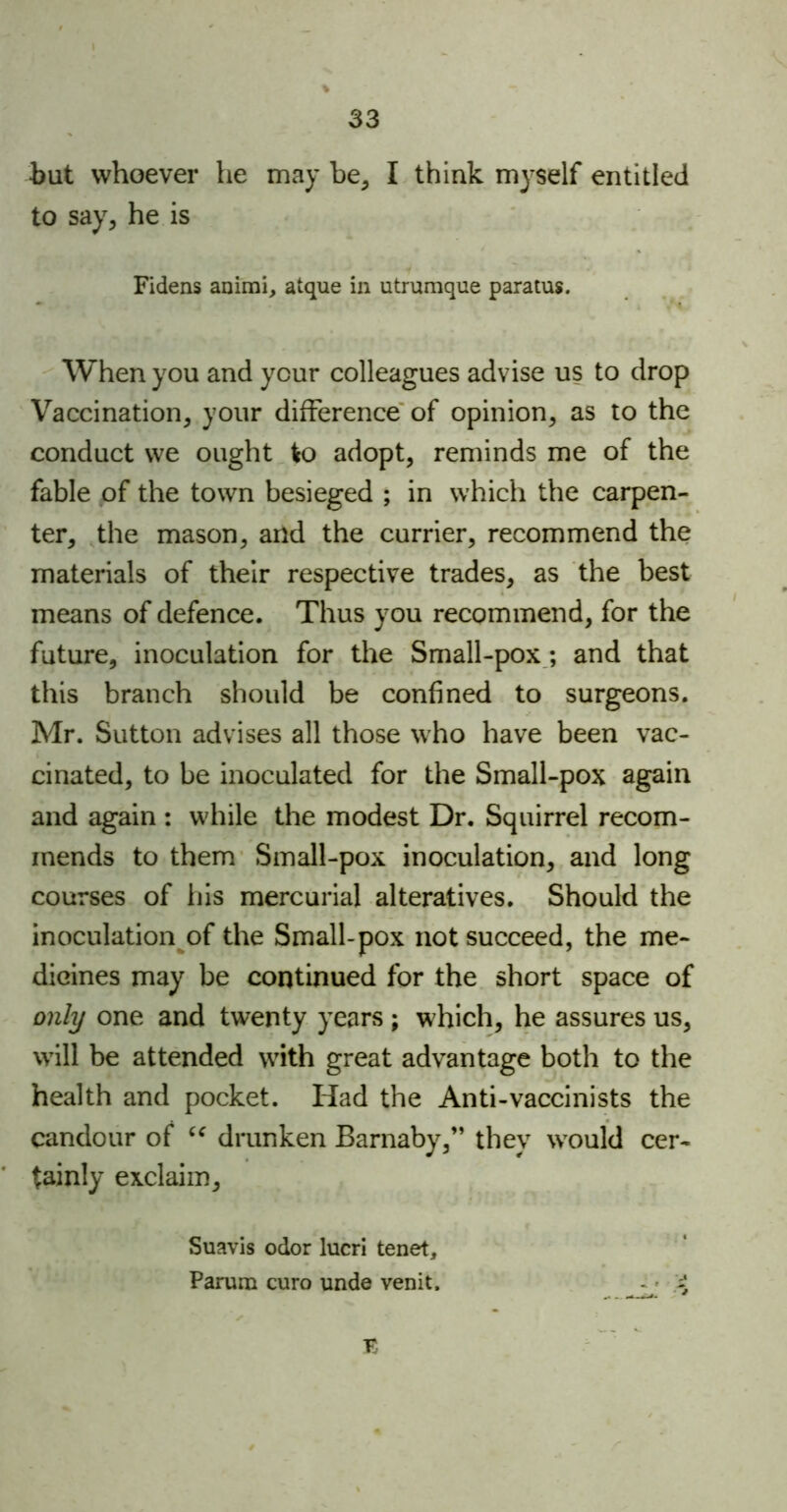 but whoever he may be, I think myself entitled to say, he is Fidens animi, atque in utrumque paratus. When you and your colleagues advise us to drop Vaccination, your difference of opinion, as to the conduct we ought to adopt, reminds me of the fable of the town besieged ; in which the carpen- ter, the mason, and the currier, recommend the materials of their respective trades, as the best means of defence. Thus you recommend, for the future, inoculation for the Small-pox; and that this branch should be confined to surgeons. Mr. Sutton advises all those who have been vac- cinated, to be inoculated for the Small-pox again and again : while the modest Dr. Squirrel recom- mends to them Small-pox inoculation, and long courses of his mercurial alteratives. Should the inoculation of the Small-pox not succeed, the me- dicines may be continued for the short space of only one and twenty years ; which, he assures us, will be attended with great advantage both to the health and pocket. Had the Anti-vaccinists the candour of “ drunken Barnaby,” they would cer- tainly exclaim, Suavis odor lucri tenet, Parana euro unde venit. £ JC