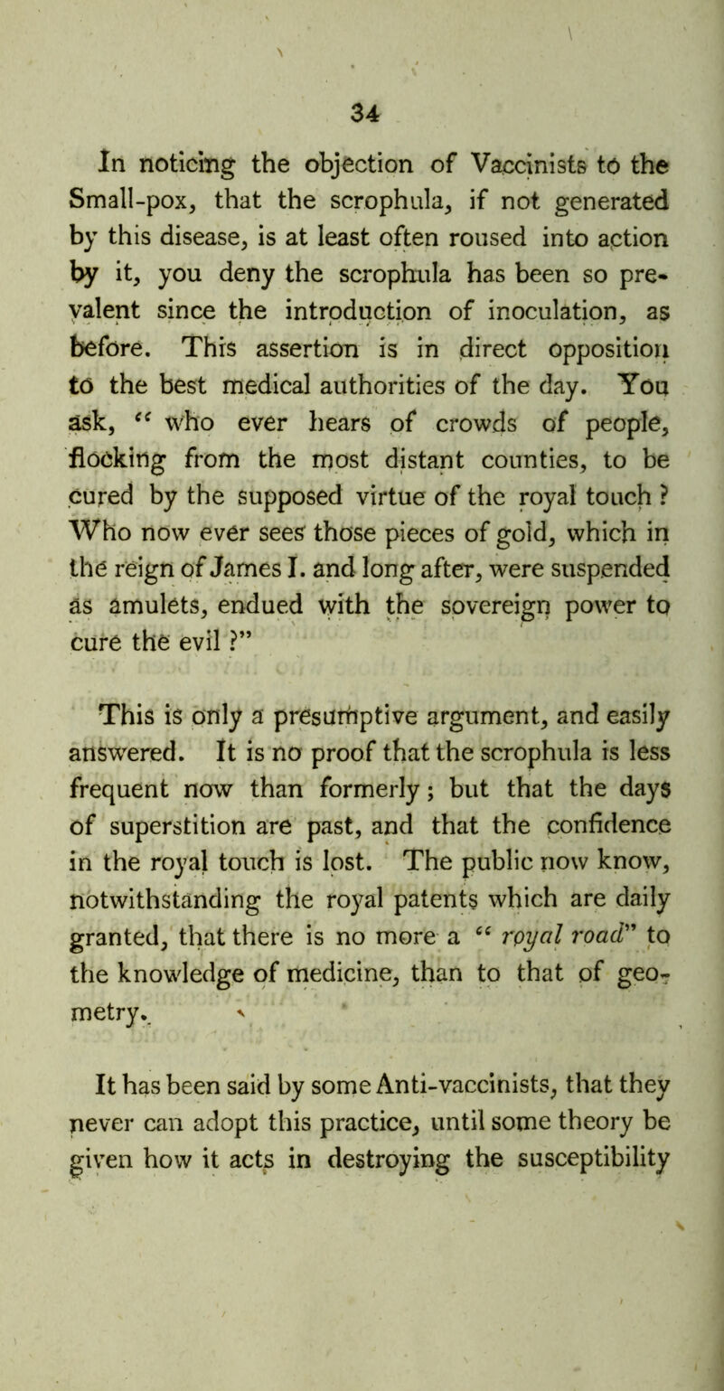 \ \ In noticing the objection of Vaccinists to the Small-pox, that the scrophula, if not generated by this disease, is at least often roused into action by it, you deny the scrophula has been so pre* valent since the introduction of inoculation, as before. This assertion is in direct opposition to the best medical authorities of the day. You ask, cc who ever hears of crowds of people, flocking from the most distant counties, to be cured by the supposed virtue of the royal touch ? Who now ever sees those pieces of gold, which in the reign of James I. and long after, were suspended as amulets, endued with the sovereign power to cure the evil ?” This is only a presumptive argument, and easily answered. It is no proof that the scrophula is less frequent now than formerly; but that the days of superstition are past, and that the confidence in the royal touch is lost. The public now know, notwithstanding the royal patents which are daily granted, that there is no more a “ royal road” to the knowledge of medicine, than to that of geo- metry.. ' It has been said by some Anti-vaccinists, that they never can adopt this practice, until some theory be given how it acts in destroying the susceptibility