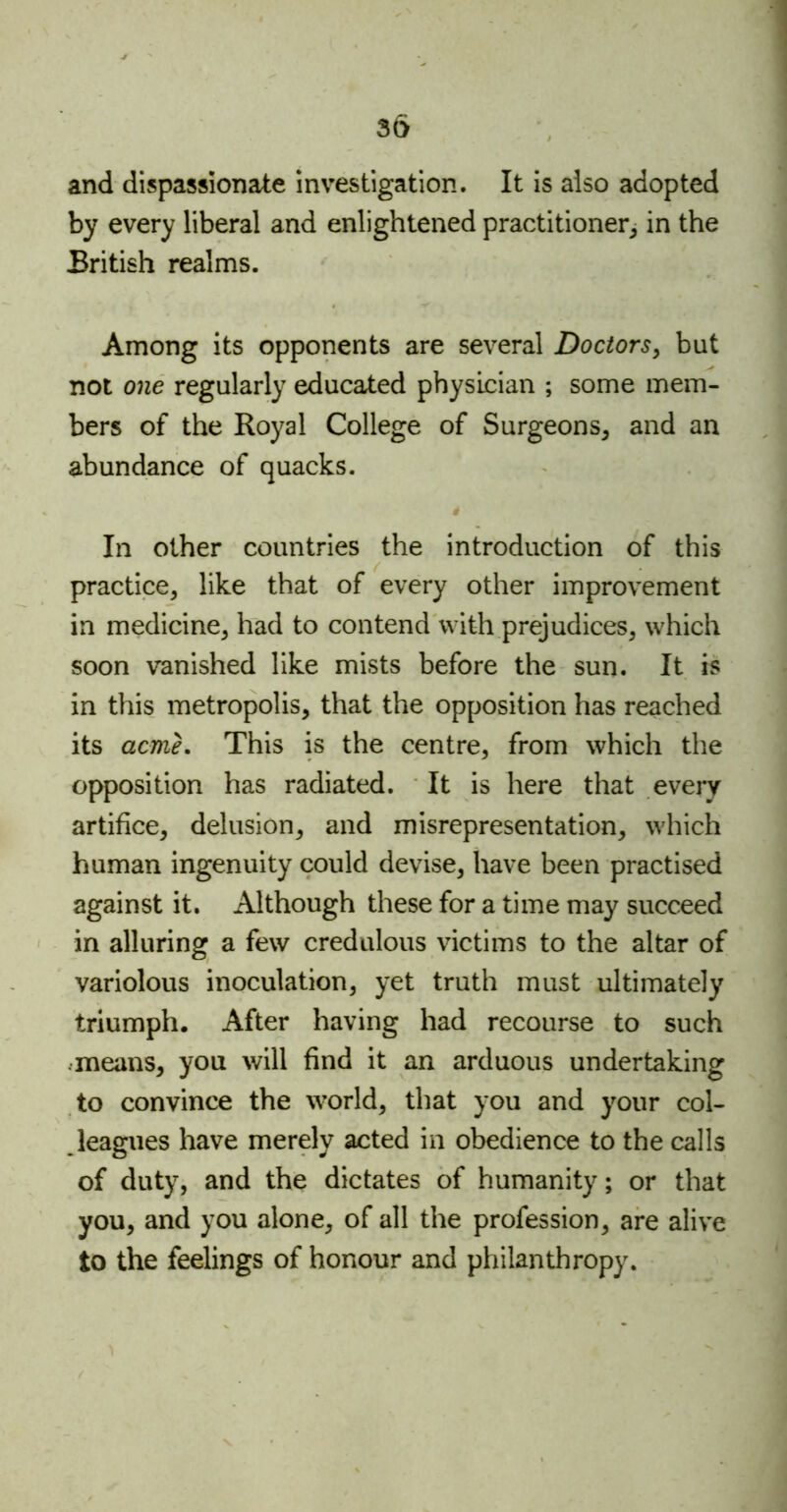 and dispassionate investigation. It is also adopted by every liberal and enlightened practitioner, in the British realms. Among its opponents are several Doctors, but not one regularly educated physician ; some mem- bers of the Royal College of Surgeons, and an abundance of quacks. i In other countries the introduction of this practice, like that of every other improvement in medicine, had to contend with prejudices, which soon vanished like mists before the sun. It is in this metropolis, that the opposition has reached its acme. This is the centre, from which the opposition has radiated. It is here that every artifice, delusion, and misrepresentation, which human ingenuity could devise, have been practised against it. Although these for a time may succeed in alluring a few credulous victims to the altar of variolous inoculation, yet truth must ultimately triumph. After having had recourse to such means, you will find it an arduous undertaking to convince the world, that you and your col- leagues have merely acted in obedience to the calls of duty, and the dictates of humanity; or that you, and you alone, of all the profession, are alive to the feelings of honour and philanthropy.