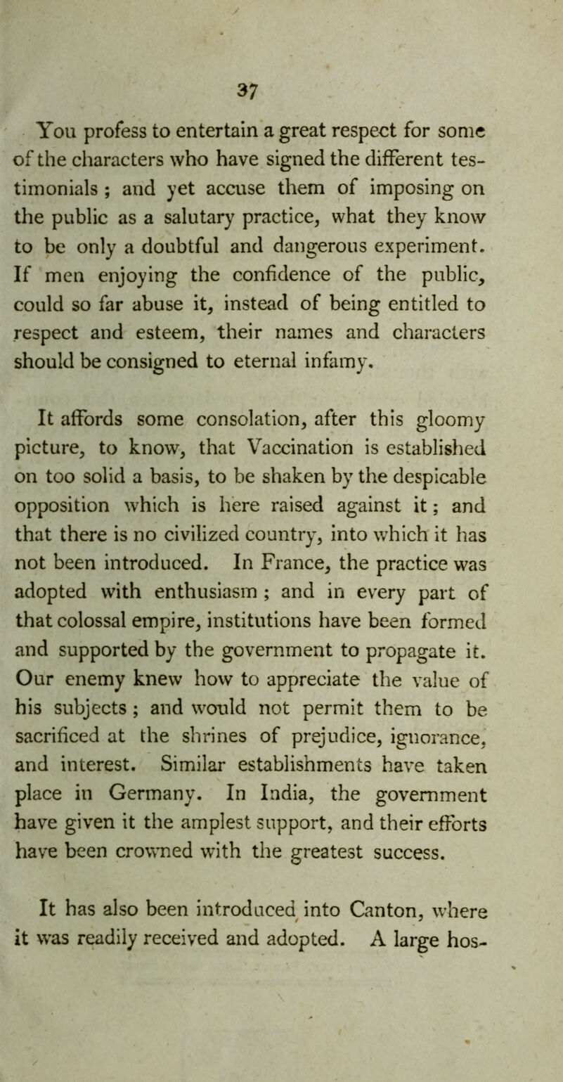 You profess to entertain a great respect for some of the characters who have signed the different tes- timonials ; and yet accuse them of imposing on the public as a salutary practice, what they know to be only a doubtful and dangerous experiment. If men enjoying the confidence of the public, could so far abuse it, instead of being entitled to respect and esteem, their names and characters should be consigned to eternal infamy. It affords some consolation, after this gloomy picture, to know, that Vaccination is established on too solid a basis, to be shaken by the despicable opposition which is here raised against it; and that there is no civilized country, into which it has not been introduced. In France, the practice was adopted with enthusiasm ; and in every part of that colossal empire, institutions have been formed and supported by the government to propagate it. Our enemy knew how to appreciate the value of his subjects ; and would not permit them to be sacrificed at the shrines of prejudice, ignorance, and interest. Similar establishments have taken place in Germany. In India, the government have given it the amplest support, and their efforts have been crowned with the greatest success. It has also been introduced into Canton, where it was readily received and adopted. A large hos-