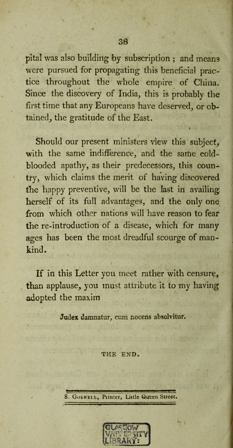 pital was also building by subscription ; and means were pursued for propagating this beneficial prac- tice throughout the whole empire of China. Since the discovery of India, this is probably the first time that any Europeans have deserved, or ob- tained, the gratitude of the East. I Should our present ministers view this subject, with the same indifference, and the same cold- blooded apathy, as their predecessors, this coun- try, which claims the merit of having discovered the happy preventive, will be the last in availing herself of its full advantages, and the only one from which other nations will have reason to fear the re-introduction of a disease, which for many ages has been the most dreadful scourge of man- kind* I 'f - : k If in this Letter you meet rather with censure, than applause, you must attribute it to my having adopted the maxim Judex damnatur, cum noeens absolvitor. THE END. S. Gosnei.l, Piinter, Little Queen Street.