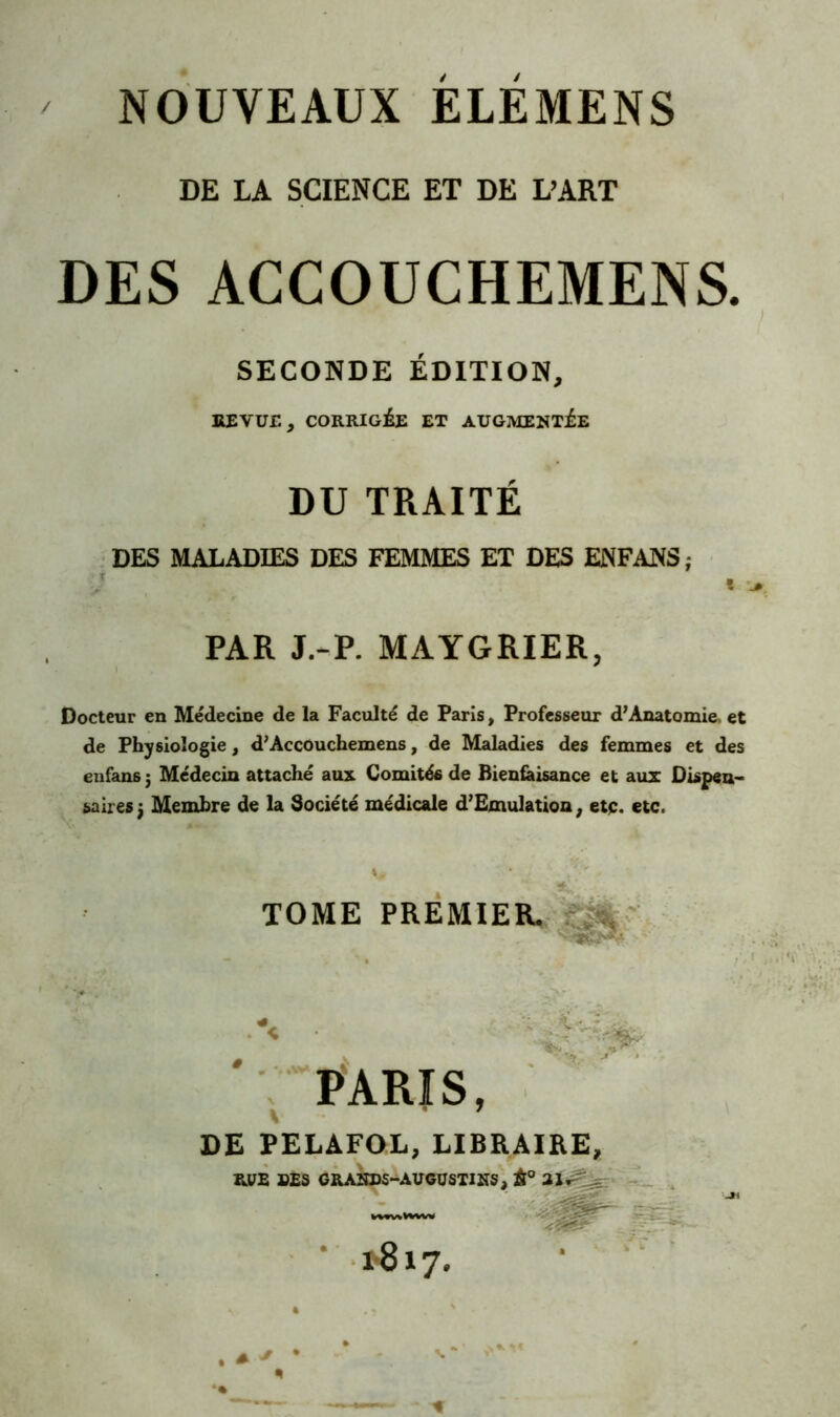 NOUVEAUX ELEMENS DE LA SCIENCE ET DE L’ART DES ACCOUCHEMENS. SECONDE ÉDITION, REVUE, CORRIGÉE ET AUGMENTÉE DU TRAITÉ DES MALADIES DES FEMMES ET DES ENFANS; T PAR J.-P. MAYGRIER, Docteur en Médecine de la Faculté de Paris, Professeur d7 Anatomie. et de Physiologie, d7Accouchemens, de Maladies des femmes et des enfans j Médecin attaché aux Comités de Bienfaisance et aux Dispen- saires 3 Membre de la Société médicale d’Emulation, etç. etc. TOME PREMIER. mJ PARIS, DE PELAFOL, LIBRAIRE, RUE DES GRANDS-ÀUGÜSTINS, À0 21^ ^ kOTWvtoVW 1-817. * * • 4 > *