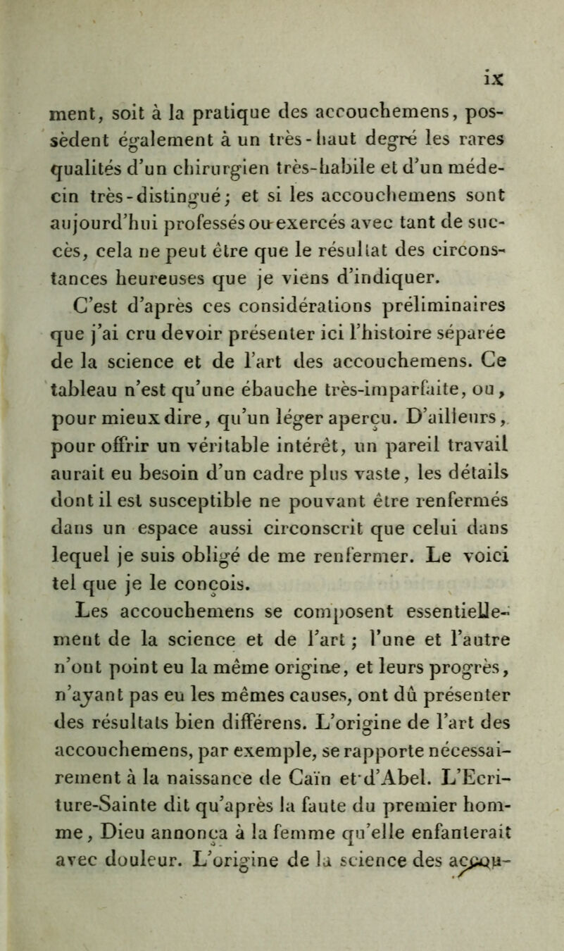 ment, soit à la pratique des accouchemens, pos- sèdent également à un très-haut degré les rares qualités d’un chirurgien très-habile et d’un méde- cin très-distingué; et si les accouchemens sont aujourd’hui professés oirexercés avec tant de suc- cès, cela ne peut être que le résultat des circons- tances heureuses que je viens d’indiquer. C’est d’après ces considérations préliminaires que j’ai cru devoir présenter ici l’histoire séparée de la science et de l’art des accouchemens. Ce tableau n’est qu’une ébauche très-imparfaite, ou, pour mieux dire, qu’un léger aperçu. D’ailleurs, pour offrir un véritable intérêt, un pareil travail aurait eu besoin d’un cadre plus vaste, les détails dont il est susceptible ne pouvant être renfermés dans un espace aussi circonscrit que celui dans lequel je suis obligé de me renfermer. Le voici tel que je le conçois. Les accouchemens se composent essentielle- ment de la science et de l’art ; l’une et l’autre n’ont point eu la même origine, et leurs progrès, n’ajant pas eu les mêmes causes, ont dû présenter des résultats bien différens. L’origine de l’art des accouchemens, par exemple, se rapporte nécessai- rement à la naissance de Caïn et*d’Abel. L’Ecri- ture-Sainte dit qu’après la faute du premier hom- me, Dieu annonça à la femme qu’elle enfanterait avec douleur. L’origine de la science des