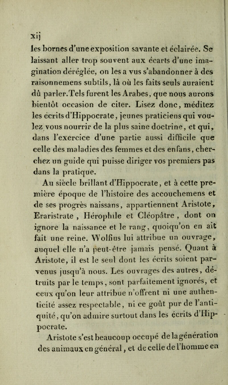 XI] les bornes d’une exposition savante et éclairée. Se laissant aller trop souvent aux écarts d’une ima- gination déréglée, on les a vus s’abandonner à des raisonnemens subtils, là où les faits seuls auraient du parler.Tels furent les Arabes, que nous aurons bientôt occasion de citer. Lisez donc, méditez les écrits d’Hippocrate, jeunes praticiens qui vou- lez vous nourrir de la plus saine doctrine, et qui, dans l’exercice d’une partie aussi difficile que celle des maladies des femmes et des en fans, cher- chez un guide qui puisse diriger vos premiers pas dans la pratique. Au siècle brillant d’Hippocrate, et à cette pre- mière époque de l’histoire des accouchemens et de ses progrès naissans, appartiennent Aristote, Eraristrate , Hérophile et Cléopâtre , dont on ignore la naissance et le rang, quoiqu’on en ait fait une reine. Wolfius lui attribue un ouvrage, auquel elle n’a peut-être jamais pensé. Quant à Aristote, il est le seul dont les écrits soient par- venus jusqu’à nous. Les ouvrages des autres, dé- truits parle temps, sont parfaitement ignorés, et ceux qu’on leur attribue n’offrent ni une authen- ticité assez respectable, ni ce goût pur de 1 anti- quité, qu’on admire surtout dans les écrits d Hip- pocrate. Aristote s’est beaucoup occupé delagénération