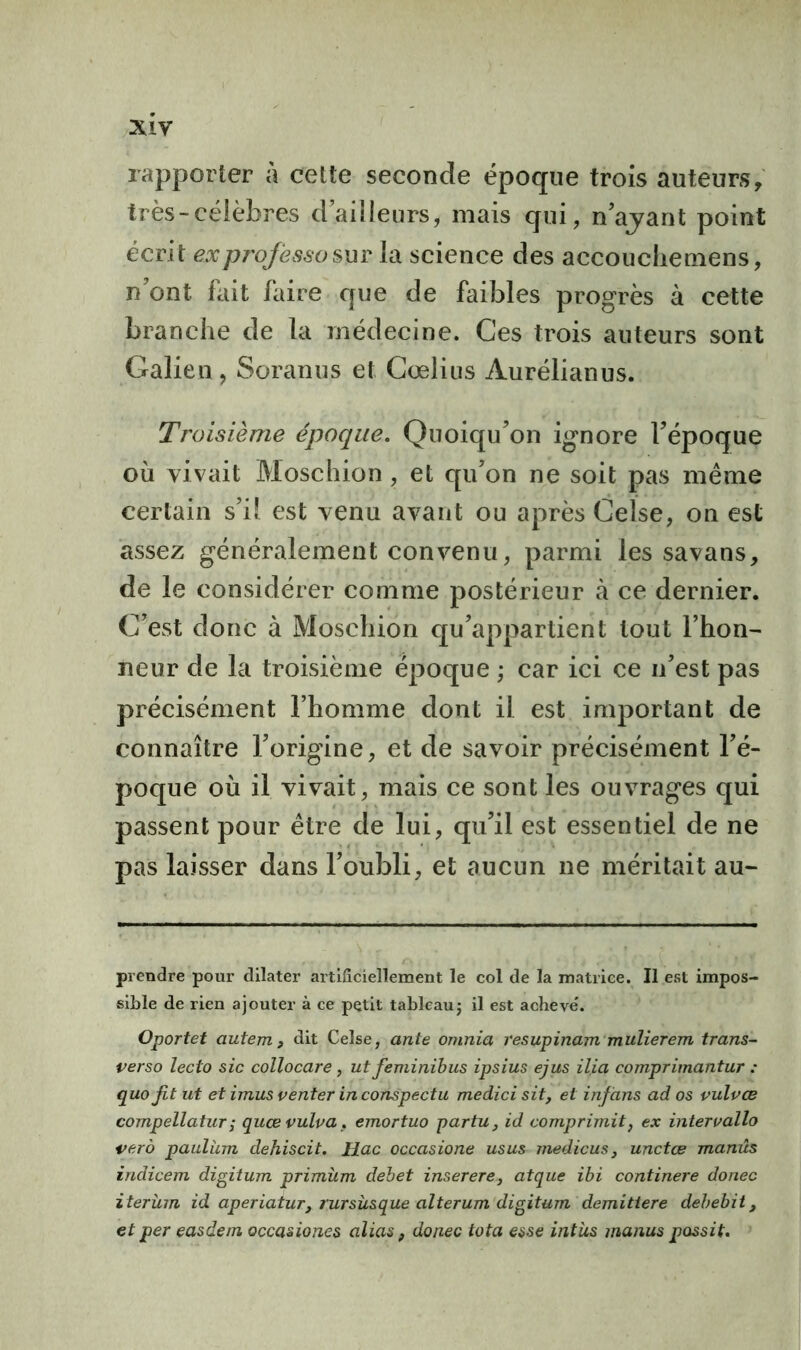 xiy rapporter à cette seconde époque trois auteurs, très-célèbres d’ailleurs, mais qui, n’ajant point écrit ex professa sur la science des accouchemens, n’ont fait faire que de faibles progrès à cette branche de la médecine. Ces trois auteurs sont Galien, Soranus et Cœlius Aurélianus. Troisième époque. Quoiqu’on ignore l’époque où vivait Moschion , et qu’on ne soit pas même certain s’il est venu avant ou après Celse, on est assez généralement convenu, parmi les savans, de le considérer comme postérieur à ce dernier. C’est donc à Moschion qu’appartient tout l’hon- neur de la troisième époque ; car ici ce n’est pas précisément l’homme dont il est important de connaître l’origine, et de savoir précisément l’é- poque où il vivait, mais ce sont les ouvrages qui passent pour être de lui, qu’il est essentiel de ne pas laisser dans l’oubli, et aucun ne méritait au- prendre pour dilater artificiellement le col de la matrice. Il est impos- sible de rien ajouter à ce petit tableau ; il est achevé*. Oportet autem > dit Celse, ante omnia resupinam mulierem trans- verso leclo sic collocare, ut feminibus ipsius ejus ilia comprimantur : quojit ut et imus venter in conspectu medici sit, et infans ados vulvœ compellatuTï quce vulva, emortuo partu, id comprimait} ex interuallo verô paulüm dehiscit. llac occasione usus medicus, unctœ manûs indicem digitum primùm debet inserere3 atque ibi continere donec iterüm id aperiatur, rursüsque alterum digitum demittere debebit, et per easdem occasiones alias, donec tota esse intüs manus possit.