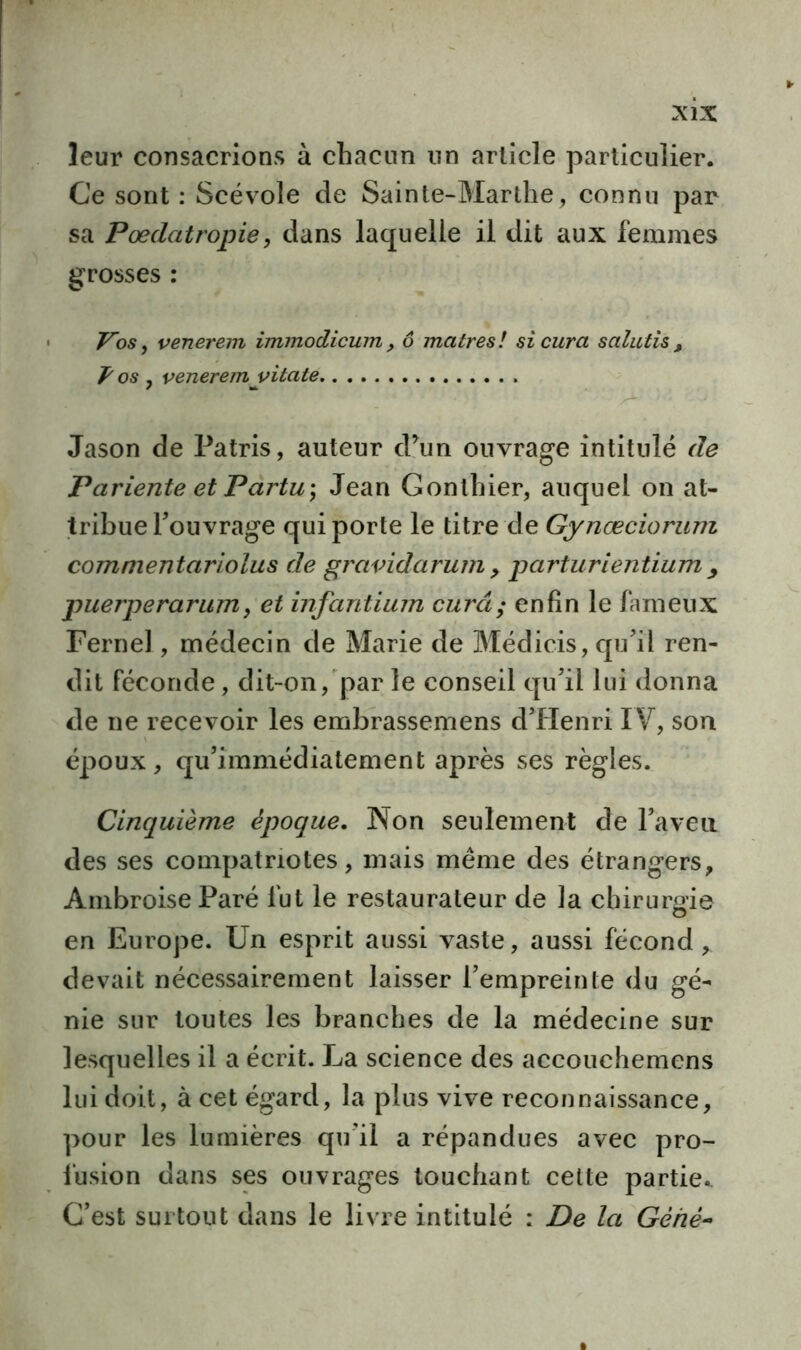 leur consacrions à chacun un article particulier. Ce sont : Scévole de Sainte-Marthe, connu par sa Poedatropie, dans laquelle il dit aux femmes grosses : Vos, venerem immodicum, 6 maires! si cura salutis, P os y venerem y itate Jason de Patris, auteur d’un ouvrage intitulé de Pariente et Partir, Jean Gonlhier, auquel on at- tribue Touvrage qui porte le titre de Gynœciorum com nient ariolus de gravidarum > parturientium y puerperarum, et infantium cura; enfin le fameux Fernel, médecin de Marie de Médicis, qu’il ren- dit féconde, dit-on, par le conseil qu’il lui donna de ne recevoir les embrassemens d’Henri IV, son époux, qu’immédiatement après ses règles. Cinquième époque. Non seulement de l’aveu des ses compatriotes, mais même des étrangers, Ambroise Paré fut le restaurateur de la chirurgie en Europe. Un esprit aussi vaste, aussi fécond, devait nécessairement laisser l’empreinte du gé- nie sur toutes les branches de la médecine sur lesquelles il a écrit. J^a science des accouchemens lui doit, à cet égard, la plus vive reconnaissance, pour les lumières qu’il a répandues avec pro- fusion dans ses ouvrages touchant cette partie. C’est surtout dans le livre intitulé : De la Gèiiè-