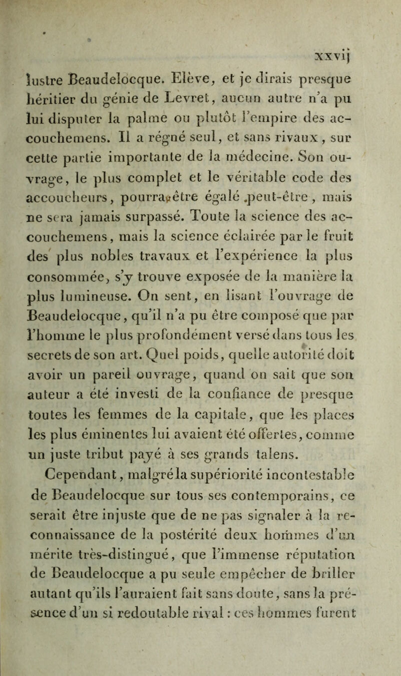 lustre Beaudelocque. Elève, et je dirais presque héritier du génie de Levret, aucun autre n'a pu lui disputer la palme ou plutôt l’empire des ac- couchemens. Il a régné seul, et sans rivaux , sur cette partie importante de la médecine. Son ou- vrage, le plus complet et le véritable code des accoucheurs, pourra^ètre égalé .peut-être , mais De sera jamais surpassé. Toute la science des ac- couchemens, mais la science éclairée par le fruit des plus nobles travaux et l’expérience la plus consommée, s’y trouve exposée de la manière la plus lumineuse. On sent, en lisant l’ouvrage de Beaudelocque, qu’il n’a pu être composé que par l’homme le plus profondément versé dans tous les secrets de son art. Quel poids, quelle autorité doit avoir un pareil ouvrage, quand on sait que son auteur a été investi de la confiance de presque toutes les femmes de la capitale, que les places les plus éminentes lui avaient été offertes, comme un juste tribut payé à ses grands talens. Cependant, malgré la supériorité incontestable de Beaudelocque sur tous ses contemporains, ce serait être injuste que de ne pas signaler à la re- connaissance de la postérité deux hommes d’un mérite très-distingué, que l’immense réputation de Beaudelocque a pu seule empêcher de briller autant qu’ils l’auraient fait sans doute, sans la pré- sence d’un si redoutable rival : ces hommes furent