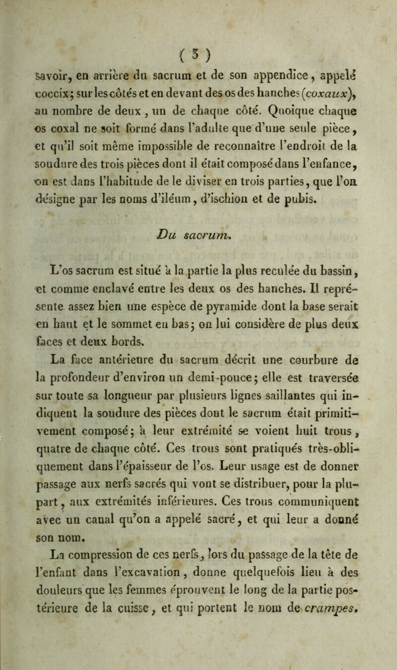 Savoir, en arrière du sacrum et de son appendice, appelé coccix; surlescôtéseten devant des os des hanches (coxaux), au nombre de deux, un de chaque côté. Quoique chaque os coxal ne soit formé dans l’adulte que d’une seule pièce, et qu’il soit même impossible de reconnaître l’endroit de la soudure des trois pièces dont il était composé dans l’enfance, on est dans l’habitude de le diviser en trois parties, que l’oa désigne par les noms d’iléum, d’ischion et de pubis. Du sacrum. L’os sacrum est situé a la partie la plus reculée du bassin, et comme enclavé entre les deux os des hanches. Il repré- sente assez bien une espèce de pyramide dont la base serait en haut et le sommet eu bas 5 on lui considère de plus deux faces et deux bords. La face antérieure du sacrum décrit une courbure de la profondeur d’environ un demi-pouce; elle est traversée sur toute sa longueur par plusieurs lignes saillantes qui in- diquent la soudure des pièces dont le sacrum était primiti- vement composé; a leur extrémité se voient huit trous, quatre de chaque côté. Ces trous sont pratiqués très-obli- quement dans l’épaisseur de l’os. Leur usage est de donner passage aux nerfs sacrés qui vont se distribuer, pour la plu- part , aux extrémités inférieures. Ces trous communiquent avec un canal qu’on a appelé sacré, et qui leur a donné son nom. La compression de ces nerfs, lors du passage de la tête de l’enfant dans l’excavation , donne quelquefois lieu à des douleurs que les femmes éprouvent le long de la partie pos- térieure de la cuisse, et qui portent le nom ds crampes.