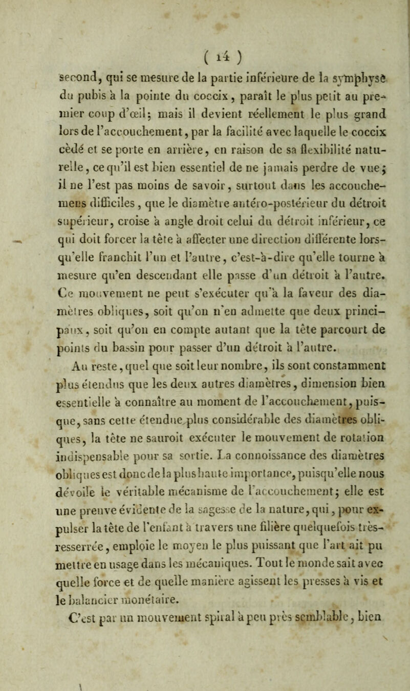 ( 14) second, qui se mesure de la partie inferieure de la sytnpbysè du pubis à la pointe du coccix, paraît le plus petit au pre^ mier coup d’œil; mais il devient réellement le plus grand lors de raccouchement, par la facilité avec laquelle le coccix cède et se porte en arrière, en raison de sa flexibilité natu- relle, ce qu’il est bien essentiel de ne jamais perdre de vue; il ne l’est pas moins de savoir, surtout dans les accouche- mens difficiles , que le diamètre antéro-postérieur du détroit supérieur, croise a angle droit celui du détroit inférieur, ce qui doit forcer la tète a affecter une direction différente lors- qu’elle franchit l’un et l’autre, c’est-à-dire qu’elle tourne a mesure qu’en descendant elle passe d’un détroit a l’autre. Ce mouvement ne peut s’exécuter qu'a la faveur des dia- mèlres obliques, soit qu’on n'en admette que deux princi- paux, soit qu’on en compte autant que la tète parcourt de points du bassin pour passer d’un détroit a l’autre. Au reste, quel que soit leur nombre, ils sont constamment plus étendus que les deux autres diamètres, dimension bien essentielle a connaître au moment de raccouchement, puis- que, sans cette étendue plus considérable des diamètres obli- ques, la tête ne sauroit exécuter le mouvement de rotation indispensable pour sa sortie. La connoissance des diamètres obhquesestdoncdelaplushaute importance,puisqu’elle nous dévoile le véritable mécanisme de l’accouchement; elle est une preuve évidente de la sagesse de la nature, qui, pour ex- pulser la tête de l’enfant à travers une filière quelquefois très- resserrée , emploie le moyen le plus puissant que l’art ait pu mettre en usage dans les mécaniques. Tout le monde sait avec quelle force et de quelle manière agissent les presses à vis et le balancier monétaire. C’est par un mouvement spiral U peu près semblable, bien \