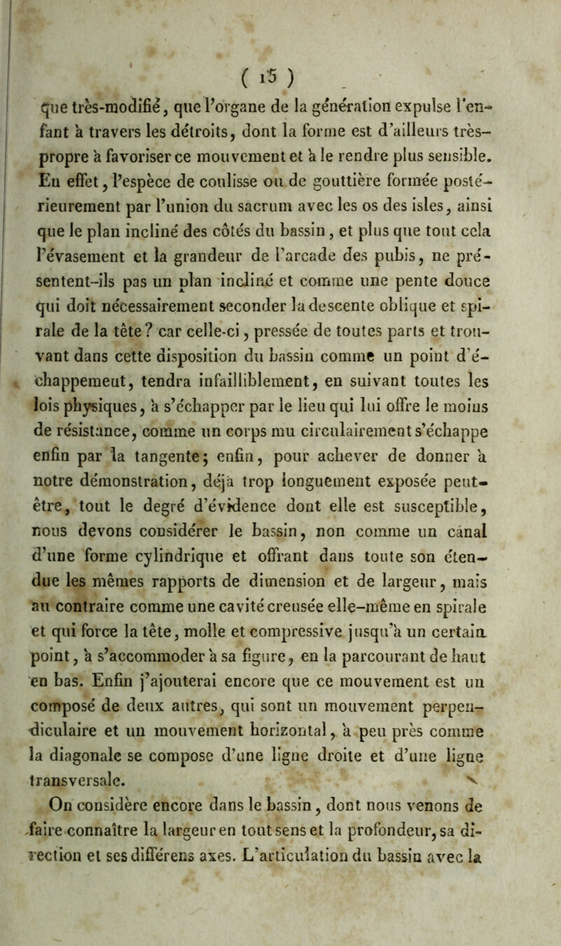 que très-modifié, que l’organe de la génération expulse l'en- fant a travers les détroits, dont la forme est d’ailleurs très- propre a favoriser ce mouvement et a le rendre plus sensible. Eu effet, l’espèce de coulisse ou de gouttière formée posté- rieurement par l’union du sacrum avec les os des isles, ainsi que le plan incliné des côtés du bassin, et plus que tout cela Pévasement et la grandeur de l’arcade des pubis, ne pré- sentent-ils pas un plan incliné et comme une pente douce qui doit nécessairement seconder la descente oblique et spi- rale de la tête? car celle-ci, pressée de toutes parts et trou- vant dans cette disposition du bassin comme un point d’é- chappement, tendra infailliblement, en suivant toutes les lois physiques, a s’échapper par le lieu qui lui offre le moins de résistance, comme un corps mu circulairement s’échappe enfin par la tangente; enfin, pour achever de donner a notre démonstration, déjà trop longuement exposée peut- être, tout le degré d’évidence dont elle est susceptible, nous devons considérer le bassin, non comme un canal d’une forme cylindrique et offrant dans toute son éten- due les mêmes rapports de dimension et de largeur, mais au contraire comme une cavité creusée elle-même en spirale et qui force la tête, molle et compressive jusqu’à un certaia point, à s’accommoder à sa figure, en la parcourant de haut en bas. Enfin j’ajouterai encore que ce mouvement est un composé de deux autres, qui sont un mouvement perpen- diculaire et un mouvement horizontal, a peu près comme la diagonale se compose d’une ligne droite et d’une ligne transversale. v On considère encore dans le bassin, dont nous venons de faire connaître la largeur en tout sens et la profondeur, sa di- rection et ses différens axes. L’articulation du bassin avec la