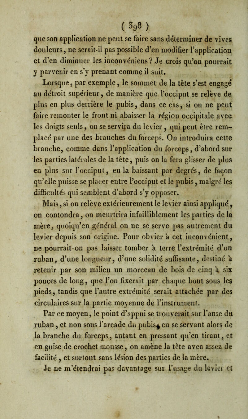 (3g8) que son application ne peut se faire sans déterminer de vives douleurs, ne serait-il pas possible d’en modifier l’application et d’en diminuer les inconve'niens? Je crois qu’on pourrait y parvenir en s’y prenant comme il suit. Lorsque, par exemple, le sommet de la tête s’est engagé au de'troit supérieur, de manière que l’occiput se relève de plus en plus derrière le pubis, dans ce cas, si on ne peut faire remonter le front ni abaisser la région occipitale avec les doigts seuls, ou se servira du levier , qui peut être rem- placé par une des brauches du forceps. On introduira cette branche, comme dans l’application du forceps, d’abord sur les parties latérales de la tête, puis on la fera glisser de plus en plus sur l’occiput, en la baissant par degrés, de façon qu’elle puisse se placer entre l’occiput et le pubis, malgré les difficultés qui semblent d’abord s’y opposer. Mais, si on relève extérieurement le levier ainsi appliqué, on contondra, on meurtrira infailliblement les parties de la mère, quoiqu’en général on ne se serve pas autrement du levier depuis son origine. Pour obvier a cet inconvénient, ne pourrait-on pas laisser tomber a terre l’extrémité d’un ruban, d’une longueur, d’une solidité suffisante, destiné a retenir par son milieu un morceau de bois de cinq a six pouces de long, que l’on fixerait par chaque bout sous les pieds, tandis que l’autre extrémité serait attachée par des circulaires sur la partie moyenne de l’instrument. Par ce moyen, le point d’appui se trouverait sur l’anse du ruban, et non sous l’arcade du pubis^en se servant alors de la branche du forceps, autant en pressant qu’en tirant, et en guise de crochet mousse, on amène la tête avec assez de facilité , et surtout sans lésion des parties de la mère. Je ne m’étendrai pas davantage sur l’usage du levier et i