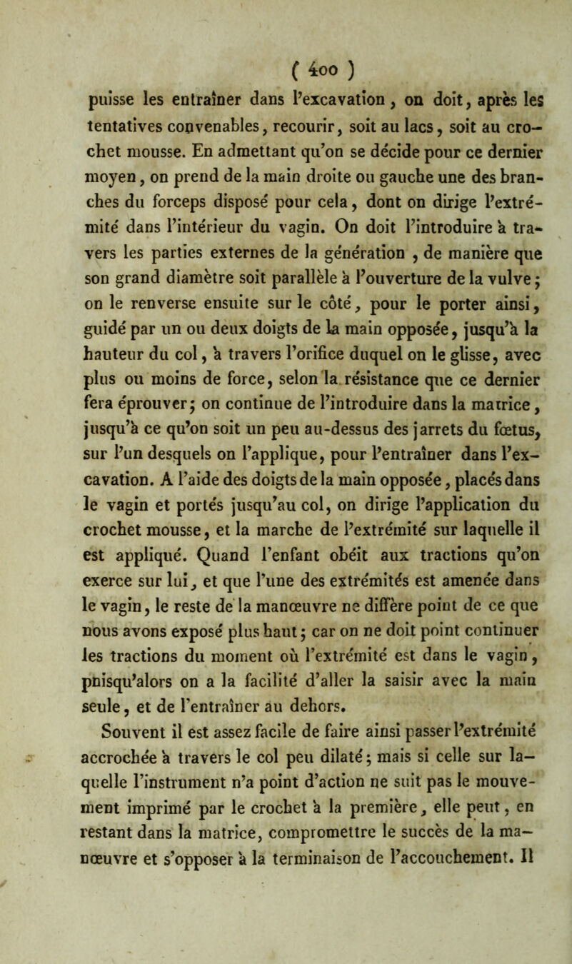 C 4:00 ) puisse les entraîner dans l’excavation, on doit, après les tentatives convenables, recourir, soit au lacs, soit au cro- chet mousse. En admettant qu’on se décide pour ce dernier moyen, on prend de la main droite ou gauche une des bran- ches du forceps disposé pour cela, dont on dirige l’extré- mité dans l’intérieur du vagin. On doit l’introduire a tra- vers les parties externes de la génération , de manière que son grand diamètre soit parallèle à l’ouverture de la vulve ; on le renverse ensuite sur le côté , pour le porter ainsi, guidé par un ou deux doigts de la main opposée, jusqu’à la hauteur du col, a travers l’orifice duquel on le glisse, avec plus ou moins de force, selon la résistance que ce dernier fera éprouver; on continue de l’introduire dans la matrice, jusqu’à ce qu’on soit un peu au-dessus des jarrets du fœtus, sur l’un desquels on l’applique, pour l’entraîner dans l’ex- cavation. A l’aide des doigts de la main opposée, placés dans le vagin et portés jusqu’au col, on dirige l’application du crochet mousse, et la marche de l’extrémité sur laquelle il est appliqué. Quand l’enfant obéit aux tractions qu’on exerce sur lui^ et que l’une des extrémités est amenée dans le vagin, le reste de la manœuvre ne diffère point de ce que nous avons exposé plus haut ; car on ne doit point continuer les tractions du moment où l’extrémité est dans le vagin, pnisqu’alors on a la facilité d’aller la saisir avec la main seule, et de l’entraîner au dehors. Souvent il est assez facile de faire ainsi passer l’extrémité accrochée à travers le col peu dilaté ; mais si celle sur la- quelle l’instrument n’a point d’action ne suit pas le mouve- ment imprimé par le crochet a la première, elle peut, en restant dans la matrice, compromettre le succès de la ma- nœuvre et s’opposer à la terminaison de l’accouchement. Il