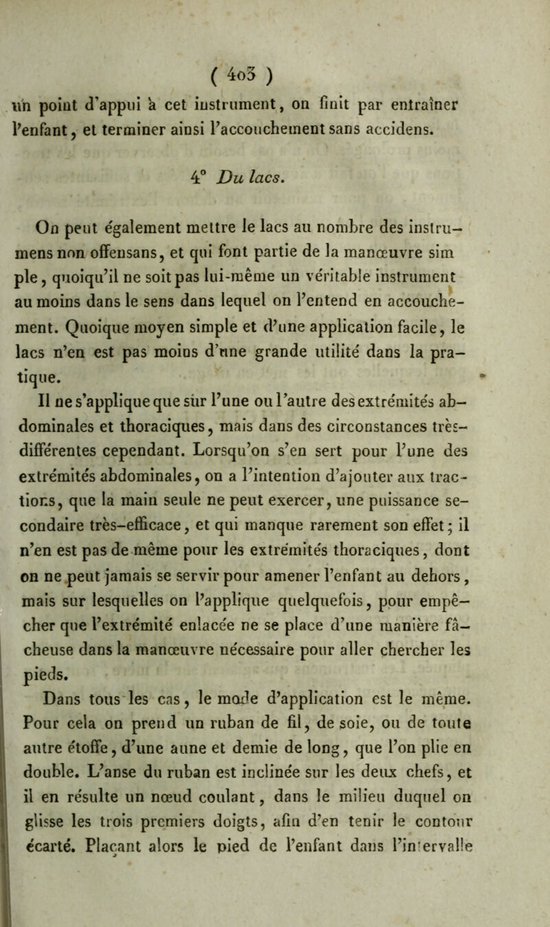 un point d’appui a cet instrument, on finit par entraîner l’enfant, et terminer ainsi l’accouchement sans accidens. 4° Du lacs. On peut également mettre le lacs au nombre des instru- mensnon offensans, et qui font partie de la manœuvre sim pie, quoiqu’il ne soit pas lui-même un véritable instrument au moins dans le sens dans lequel on l’entend en accouche- ment. Quoique moyen simple et d'une application facile, le lacs n’en est pas moins d’une grande utilité dans la pra- tique. Il ne s’applique que sùr l’une ou l’autre des extrémités ab- dominales et thoraciques, mais dans des circonstances très- différentes cependant. Lorsqu’on s’en sert pour l’une des extrémités abdominales, on a l’intention d’ajouter aux trac- tions, que la main seule ne peut exercer, une puissance se- condaire très-efficace, et qui manque rarement son effet ; il n’en est pas de même pour les extrémités thoraciques, dont on ne peut jamais se servir pour amener l’enfant au dehors, mais sur lesquelles on l'applique quelquefois, pour empê- cher que l’extrémité enlacée ne se place d’une manière fâ- cheuse dans la manœuvre nécessaire pour aller chercher les pieds. Dans tous les cas, le mode d’application est le même. Pour cela on prend un ruban de fil, de soie, ou de toute autre étoffe, d’une aune et demie de long, que l’on plie en double. L’anse du ruban est inclinée sur les deux chefs, et il en résulte un nœud coulant, dans le milieu duquel on glisse les trois premiers doigts, afin d’en tenir le contour écarté. Plaçant alors le pied de l’enfant dans l’inferval!e