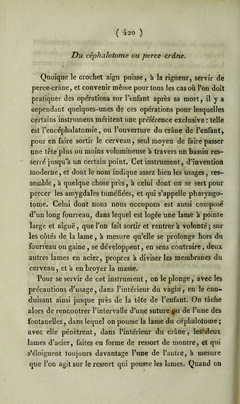 ( 4:20 ) Du céphaloiome ou perce crâne. Quoique le crochet aigu puisse, à la rigueur, servir de perce-crâne, et convenir même pour tous les cas où l’on doit pratiquer des opérations sur l’enfant apres sa mort, il y a cependant quelques-unes de ces opérations pour lesquelles certains instrumens méritent une préférence exclusive : telle est Pencéphalatomie, ou l’ouverture du crâne de l’enfant, pour en faire sortir le cerveau, seul moyen de faire passer une tête plus ou moins volumineuse â travers un bassin res- serré jusqu’à un certain point. Cet instrument, d’invention moderne, et dont le nom indique assez bien les usages, res- semble , a quelque chose près, h celui dont on se sert pour percer les amygdales tuméfiées, et qui s’appelle pharyngo- tome. Celui dont nous nous occupons est aussi composé d’un long fourreau, dans lequel est logée une lame 'a pointe large et aiguë, que l’on fait sortir et rentrer a volonté ; sur les côtés de la lame, a mesure qu’elle se prolonge hors du fourreau ou gaine, se développent, en sens contraire, deux autres lames en acier, propres a diviser les membranes du cerveau, et â en broyer la masse. Pour se servir de cet instrument, on le plonge, avec les précautions d’usage, dans l’intérieur du vagin, en le con- duisant ainsi jusque près de la tête de l’enfant. On tâche alors de rencontrer l’intervalle d’une suture pu de l’une des fontanelles, dans lequel on pousse la lame du céphalotome ; avec elle pénètrent, dans l’intérieur du crâne, les*deux lames d’acier, faites en forme de ressort de montre, et qui s’éloignent toujours davantage l’une de l’autre, 'a mesure que l’on agit sur le ressort qui pousse les lames. Quand on