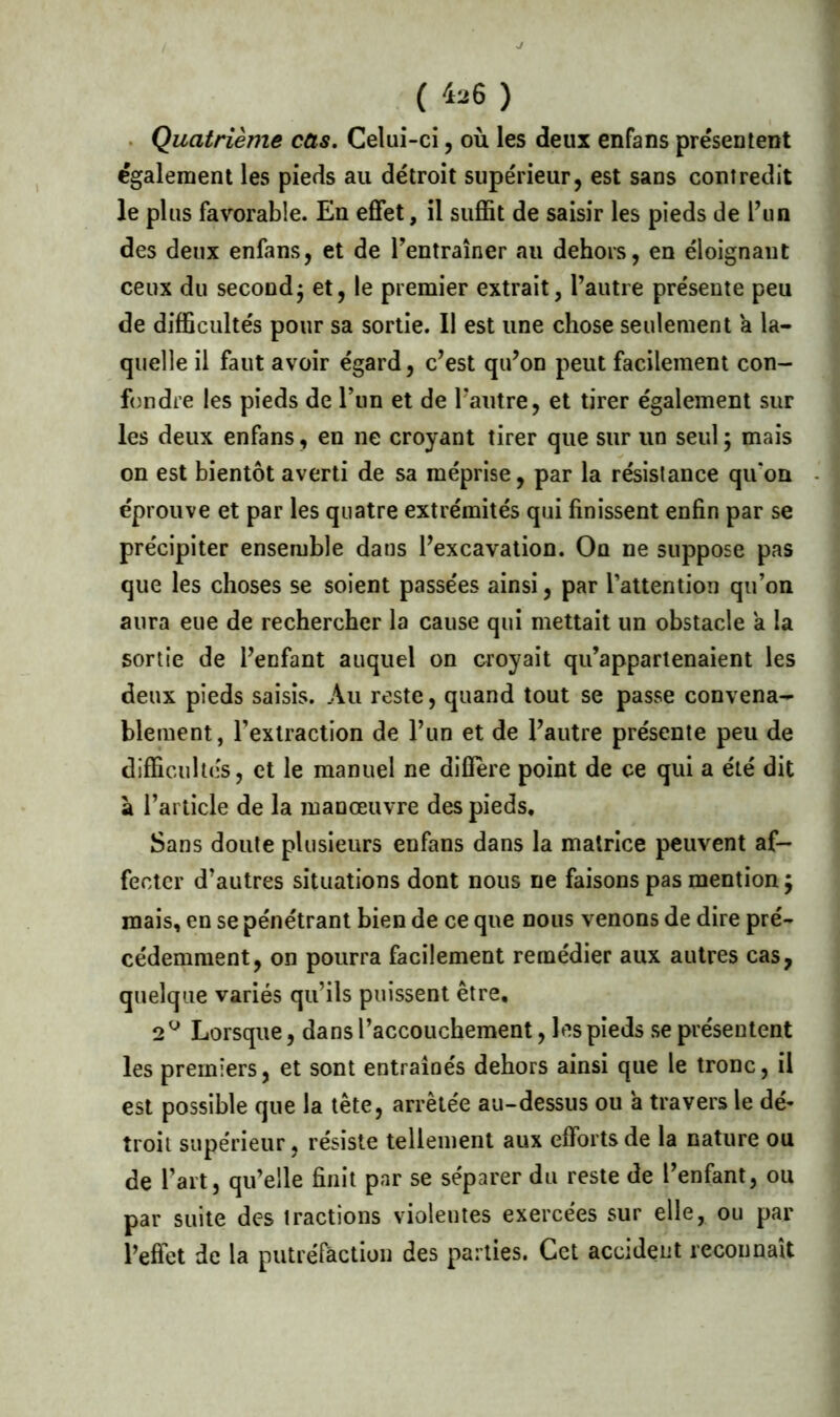 ( *26 ) Quatrième cas. Celui-ci, où les deux enfans présentent également les pieds au détroit supérieur, est sans contredit le plus favorable. En effet, il suffit de saisir les pieds de l’un des deux enfans, et de l’entraîner au dehors, en éloignant ceux du secondj et, le premier extrait, l’autre présente peu de difficultés pour sa sortie. Il est une chose seulement a la- quelle il faut avoir égard, c’est qu’on peut facilement con- fondre les pieds de l’un et de l’autre, et tirer également sur les deux enfans, en ne croyant tirer que sur un seul ; mais on est bientôt averti de sa méprise, par la résistance qu'on éprouve et par les quatre extrémités qui finissent enfin par se précipiter ensemble dans l’excavation. On ne suppose pas que les choses se soient passées ainsi, par l’attention qu’on aura eue de rechercher la cause qui mettait un obstacle a la sortie de l’enfant auquel on croyait qu’appartenaient les deux pieds saisis. Au reste, quand tout se passe convena- blement, l’extraction de l’un et de l’autre présente peu de difficultés, et le manuel ne diffère point de ce qui a été dit à l’article de la manœuvre des pieds. Sans doute plusieurs enfans dans la matrice peuvent af- fecter d’autres situations dont nous ne faisons pas mention} mais, en se pénétrant bien de ce que nous venons de dire pré- cédemment, on pourra facilement remédier aux autres cas, quelque variés qu’ils puissent être, 2 Q Lorsque, dans l’accouchement, les pieds se présentent les premiers, et sont entraînés dehors ainsi que le tronc, il est possible que la tête, arrêtée au-dessus ou a travers le dé- troit supérieur, résiste tellement aux efforts de la nature ou de l’art, qu’elle finit par se séparer du reste de l’enfant, ou par suite des tractions violeutes exercées sur elle, ou par l’effet de la putréfaction des parties. Cet accident reconnaît