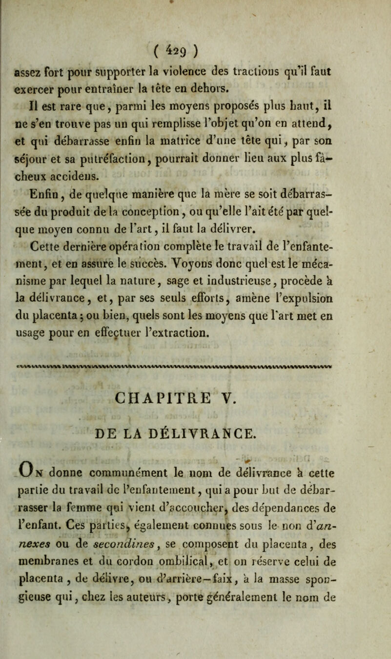 assez fort pour supporter la violence des tractious qu’il faut exercer pour entraîner la tête en dehors. Il est rare que, parmi les moyens proposés plus haut, il ne s’en trouve pas un qui remplisse l’objet qu’on en attend, et qui débarrasse enfin la matrice d’une tête qui, par son séjour et sa putréfaction, pourrait donner lieu aux plus fâ- cheux accidens. Enfin , de quelque manière que la mère se soit débarras- sée du produit de la conception, ou qu’elle l’ait été par quel- que moyen connu de l’art, il faut la délivrer. Cette dernière opération complète le travail de l’enfante- ment, et en assure le succès. Voyons donc quel est le méca- nisme par lequel la nature, sage et industrieuse, procède a la délivrance, et, par ses seuls efforts, amène l’expulsion du placenta ; ou bien, quels sont les moyens que l*art met en usage pour en effectuer l’extraction. CHAPITRE V. DE LA DÉLIVRANCE. On donne communément le nom de délivrance k cette partie du travail de l’enfantement, qui a pour but de débar- rasser la femme qui vient d’accoucher, des dépendances de l’enfant. Ces parties, également connues sous le non à'an- nexes ou de secondines, se composent du placenta, des membranes et du cordon ombilical, et on réserve celui de placenta , de délivre, ou d’arrière—faix, a la masse spon- gieuse qui, chez les auteurs , porte généralement le nom de