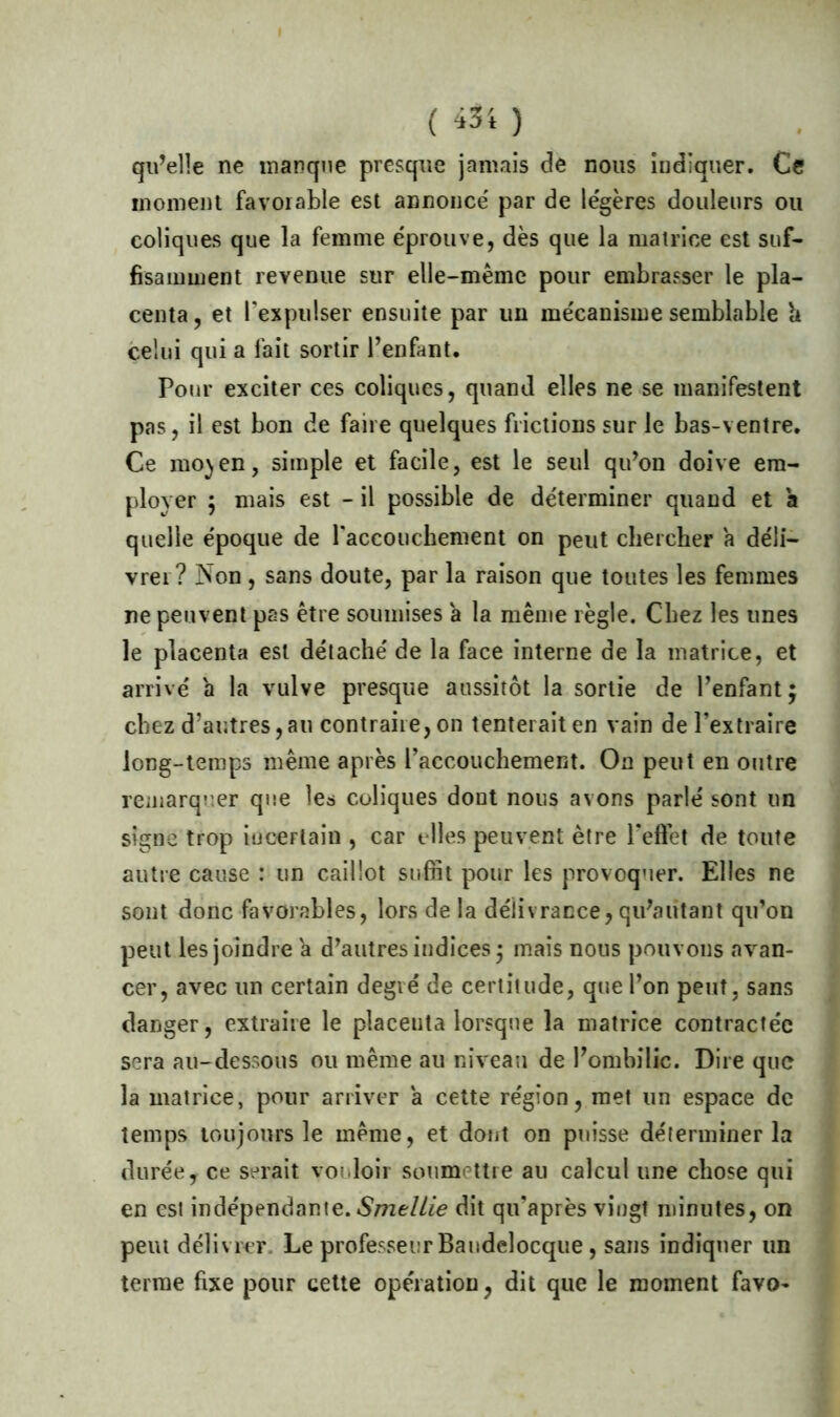 ( 43'* ) qu’elle ne manque presque jamais de nous indiquer. Ce moment favorable est annonce' par de légères douleurs ou coliques que la femme éprouve, dès que la matrice est suf- fisamment revenue sur elle-même pour embrasser le pla- centa, et l'expulser ensuite par un mécanisme semblable h celui qui a fait sortir l’enfant. Pour exciter ces coliques, quand elles ne se manifestent pas, il est bon de faire quelques frictions sur le bas-ventre. Ce mo^en, simple et facile, est le seul qu’on doive em- ployer $ mais est - il possible de déterminer quand et a quelle époque de l'accouchement on peut chercher a déli- vrer ? Non, sans doute, par la raison que toutes les femmes ne peuvent pas être soumises a la même règle. Chez les unes le placenta est détaché de la face interne de la matrice, et arrivé a la vulve presque aussitôt la sortie de l’enfant; chez d’autres, au contraire, on tenterait en vain de l’extraire long-temps même après l’accouchement. On peut en outre remarquer que les coliques dont nous avons parlé sont un signe trop incertain , car elles peuvent être l'effet de toute autre cause : un caillot suffit pour les provoquer. Elles ne sont donc favorables, lors de la délivrance, qu’alitant qu’on peut les joindre a d’autres indices; mais nous pouvons avan- cer, avec un certain degré de certitude, que l’on peut, sans danger, extraire le placenta lorsque la matrice contractée sera au-dessous ou même au niveau de l’ombilic. Dire que la matrice, pour arriver a cette région, met un espace de temps toujours le meme, et dont on puisse déterminer la durée, ce serait vouloir soumettre au calcul une chose qui en est indépendante. Smellie dit qu'après vingt minutes, on peut délivrer Le professeur Bandelocque, sans indiquer un terme fixe pour cette opération, dit que le moment favo-