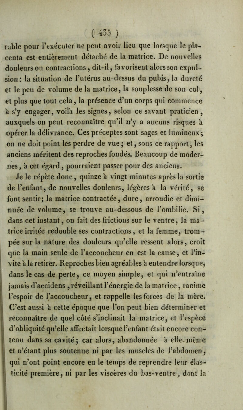 (/ *9 r \ ■±3J ) Table pour l’exécuter ne peut avoir lieu que lorsque le pla- centa est entièrement détaché de la matrice. De nouvelles douleurs ou contractions , dit-il, favorisent alors son expul- sion : la situation de l’utérus au-dessus du pubis, la dureté et le peu de volume de la matrice, la souplesse de son col, et plus que tout cela, la présence d’un corps qui commence a s’y engager, voila les signes, selon ce savant praticien , auxquels on peut reconnaître qu’il n’y a aucuns risques a opérer la délivrance. Ces préceptes sont sages et lumineux; on ne doit point les perdre de vue ; et, sous ce rapport, les anciens méritent des reproches fondés. Beaucoup de moder- nes, 'a cet égard, pourraient passer pour des anciens. Je le répète donc, quinze a vingt minutes après la sortie de l’enfant, de nouvelles douleurs, légères a la vérité, se font sentir; la matrice contractée, dure, arrondie et dimi- nuée de volume, se trouve au-dessous de l’ombilic. Si, dans cet instant, on fait des frictions sur le ventre, la ma- trice irritée redouble ses contractions, et la femme, trom- pée sur la nature des douleurs qu’elle ressent alors, croit que la main seule de l’accoucheur en est la cause, et l’in- vite a la retirer. Reproches bien agréables a entendre lorsque, dans le cas de perte, ce moyen simple, et qui n’entraîne jamais d’aecidens , réveillant l’énergie de la matrice, ranime l’espoir de l’accoucheur, et rappelle les forces de la mère. C’est aussi a cette époque que l’on peut bien déterminer et reconnaître de quel côté s’inclinait la matrice, et l’espèce d’obliquité qu’elle affectait lorsque l’enfant était encore con- tenu dans sa cavité; car alors, abandonnée a elle-même et n’étant plus soutenue ni par les muscles de l’abdomen, qui n’ont point encore eu le temps de reprendre leur élas- (i t ici té première, ni par les viscères du bas-ventre, dont la