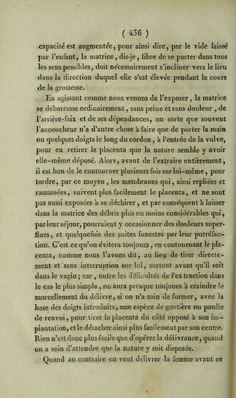 ( 456 ) capacité est augmentée, pour ainsi dire, par le vide laissé par l’enfant, la matrice, dis-je, libre de se porter dans tous les sens possibles, doit nécessairement s’incliner vers le lieu dans la direction duquel elle s’est élevée pendant le cours de la grossesse. Eu agissant comme nous venons de l’exposer, la matrice se débarrasse ordinairement, sans peine et sans douleur , de Tanière-faix et de ses dépendances, en sorte que souvent l’accoucheur n’a d’autre chose a faire que de porter la main ou quelques doigts le long du cordon, a l’entrée de la vulve, pour en retirer le placenta que la nature semble y avoir elle-même déposé. Alors, avant de l’extraire entièrement, il est bon de le contourner plusieurs fois sur lui-même, pour tordre, par ce moyen , les membranes qui, ainsi repliées et ramassées, suivent plus facilement le placenta, et ne sont pas aussi exposées a se déchirer, et par conséquent a laisser dans la matrice des débris plus ou moins considérables qui, par leur séjour, pourraient y occasionner des douleurs super* flues, et quelquefois des suites funestes parleur putréfac- tion. C’est ce qu’on évitera toujours, en contournant le pla- centa, comme nous l’avons dit, au lieu de tirer directe- ment et sans interruption sur lui, surtout avant qu’il soit dans le vagin; car , outre les difficultés de l’extraction dans le cas le plus simple , .on aura presque toujours a craindre le morcellement du délivre, si on n’a soin de former, avec la base des doigts introduits, une espèce de goutîère ou poulie de renvoi, pour tirer le placenta du côté opposé et son im- plantation, et le détacher ainsi plus facilement par son centre. Puen n’est donc plus facile que d’opérer la délivrance, quand on a soin d’attendre que la nature y soit disposée. Quand au contraire on veut délivrer la femme avant ce