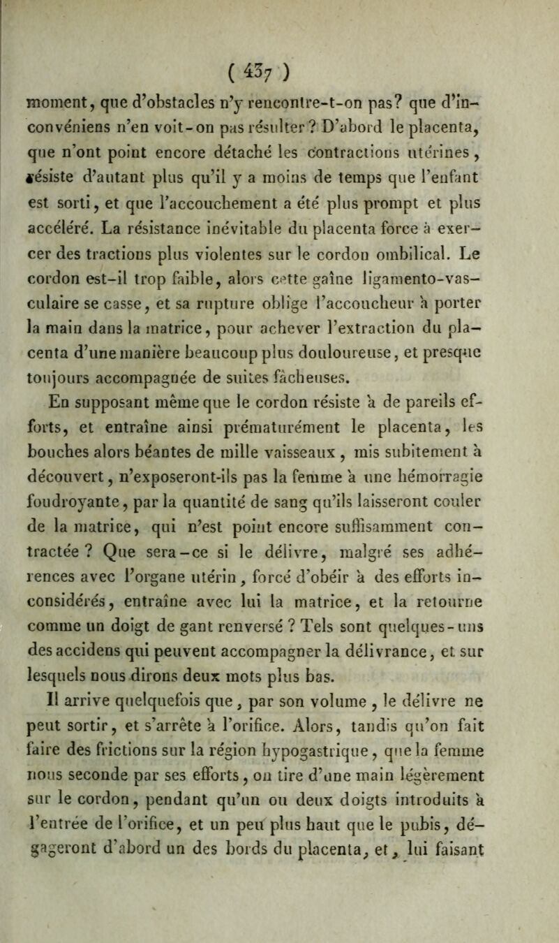 («7 ) moment, que d’obstacles n’y rencontre-t-on pas? que d’in- convéniens n’en voit-on pas résulter ? D’abord le placenta, que n’ont point encore de'taché les contractions utérines, fésiste d’autant plus qu’il y a moins de temps que l’enfant est sorti, et que raccouchement a été plus prompt et plus accéléré. La résistance inévitable du placenta force à exer- cer des tractions plus violentes sur le cordon ombilical. Le cordon est-il trop faible, alors cette gaine lîgamento-vas- culaire se casse, et sa rupture oblige l’accoucheur a porter la main dans la matrice, pour achever l’extraction du pla- centa d’une manière beaucoup plus douloureuse, et presque toujours accompagnée de suites fâcheuses. En supposant même que le cordon résiste a de pareils ef- forts, et entraîne ainsi prématurément le placenta, les bouches alors béantes de mille vaisseaux , mis subitement à découvert, n’exposeront-ils pas la femme a une hémorragie foudroyante, par la quantité de sang qu’ils laisseront couler de la matrice, qui n’est point encore suffisamment con- tractée? Que sera-ce si le délivre, malgré ses adhé- rences avec l’organe utérin, forcé d’obéir a des efforts in- considérés , entraîne avec lui la matrice, et la retourne comme un doigt de gant renversé ? Tels sont quelques-uns desaccidens qui peuvent accompagner la délivrance, et sur lesquels nous dirons deux mots plus bas. Il arrive quelquefois que, par son volume , le délivre ne peut sortir, et s’arrête a l’orifice. Alors, tandis qu’on fait faire des frictions sur la région hypogastrique, que la femme nous seconde par ses efforts, on tire d’une main légèrement sur le cordon, pendant qu’un ou deux doigts introduits a l’entrée de l’orifice, et un peu plus haut que le pubis, dé- gageront d’abord un des bords du placenta, et, lui faisant