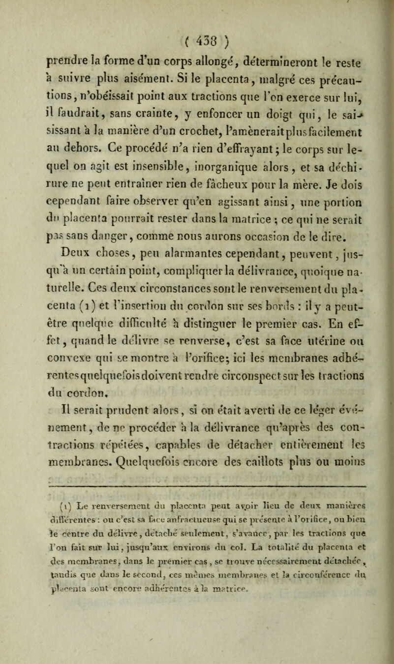 ( 433 ) prendre la forme d’un corps allongé, détermineront le reste a suivre plus aisément. Si le placenta, malgré ces précau- tions, n’obéissait point aux tractions que l’on exerce sur lui, il faudrait, sans crainte, y enfoncer un doigt qui, le sai-> sissant a la manière d’un crochet, I’amèneraitplusfacilement au dehors. Ce procédé n’a rien d’effrayant ; le corps sur le- quel on agit est insensible, inorganique alors, et sa déchi- rure ne peut entraîner rien de fâcheux pour la mère. Je dois cependant faire observer qu’en agissant ainsi, une portion du placenta pourrait rester dans la matrice ; ce qui ne serait pas sans danger, comme nous aurons occasion de le dire. Deux choses, peu alarmantes cependant, peuvent, jus- qu'à un certain point, compliquer la délivrance, quoique na- turelle. Ces deux circonstances sont le renversement du pla- centa (1) et Finsertion du cordon sur ses bords : il y a peut- être quelque difficulté h distinguer le premier cas. En ef- fet, quand le délivre se renverse, c’est sa face utérine ou convexe qui remontre a l’orifice; ici les membranes adhé- rentes quelquefois doivent rendre circonspect sur les tractions du cordon. Il serait prudent alors, si on était averti de ce léger évé- nement, de ne procéder h la délivrance qu’après des con- tractions répétées, capables de détacher entièrement les membranes. Quelquefois encore des caillots plus ou moins (i) Le renversement du placenta peut av.oir lieu de deux manières differentes : ou c’est sa face anfractueuse qui se présente à l’orifice, ou bien le centre du délivre, de’taché seulement, s’avance, par les tractions que l’on fait sur lui, jusqu’aux environs du col. La totalité' du placenta et des membranes, dans le premier cas , se trouve nécessairement détache'e , tandis que dans le second, ces mêmes membranes el la circonférence du. placenta sont encore adhérentes à la matrice.