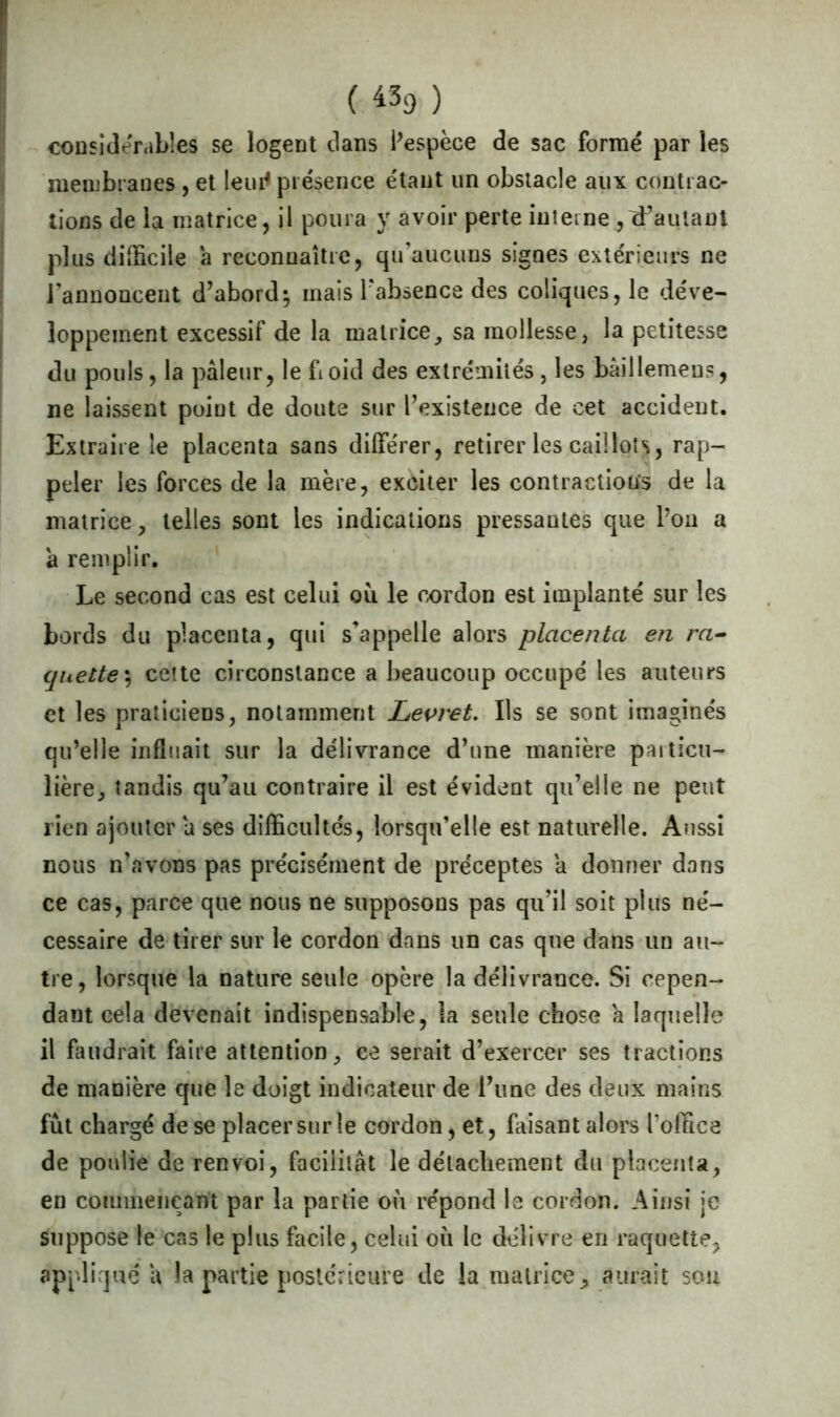 ( «9 ) considérables se logent clans l’espèce de sac formé par les membranes , et leur1 présence étant un obstacle aux contrac- tions de la matrice, il poura y avoir perte interne fautant plus difficile a reconnaître, qu’aucuns signes extérieurs ne l’annoncent d’abord; mais l'absence des coliques, le déve- loppement excessif de la matrice, sa mollesse, la petitesse du pouls, la pâleur, le ftoid des extrémités, les bâillemens, ne laissent point de doute sur l’existence de cet accident. Extraire le placenta sans différer, retirer les caillots, rap- peler les forces de la mère, exciter les contractions de la matrice, telles sont les indications pressantes que l’on a à remplir. Le second cas est celui où le œrdon est implanté sur les bords du placenta, qui s’appelle alors placenta en ra- quette', cette circonstance a beaucoup occupé les auteurs et les praticiens, notamment Levret. Ils se sont imaginés qu’elle influait sur la délivrance d’une manière particu- lière, tandis qu’au contraire il est évident qu’elle ne peut rien ajouter a ses difficultés, lorsqu’elle est naturelle. Aussi nous n’avons pas précisément de préceptes a donner dans ce cas, parce que nous ne supposons pas qu’il soit plus né- cessaire de tirer sur le cordon dans un cas que dans un au- tre, lorsque la nature seule opère la délivrance. Si cepen- dant cela devenait indispensable, la seule chose a laquelle il faudrait faire attention, ce serait d’exercer ses tractions de manière que le doigt indicateur de l’une des deux mains fût chargé de se placer sur le cordon, et, faisant alors l'office de poulie de renvoi, facilitât le détachement du placenta, en commençant par la partie où répond le cordon. Ainsi je suppose le cas le plus facile, celui où le délivre en raquette, appliqué a la partie postérieure de la matrice, aurait son