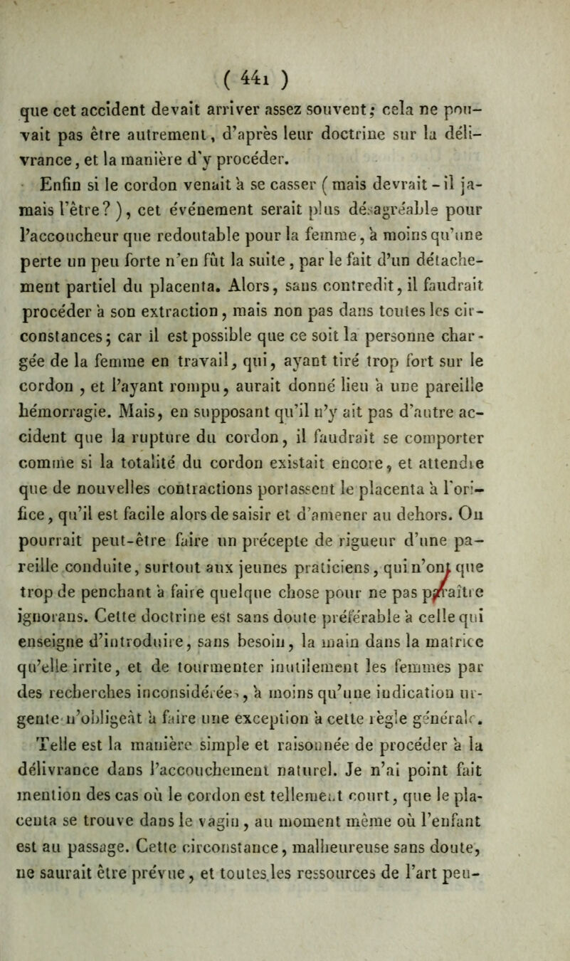 que cet accident devait arriver assez souvent,* cela ne pou- vait pas être autrement, d’après leur doctrine sur la déli- vrance , et la manière d'y procéder. Enfin si le cordon venait a se casser ( mais devrait - il ja- mais l’être? ), cet événement serait plus désagréable pour l’accoucheur que redoutable pour la femme, a moins qu’une perte un peu forte n’en fût la suite , par le fait d’un détache- ment partiel du placenta. Alors, sans contredit, il faudrait procéder a son extraction, mais non pas dans toutes les cir- constances; car il est possible que ce soit la personne char- gée de la femme en travail, qui, ayant tiré trop fort sur le cordon , et l’ayant rompu, aurait donné lieu a une pareille hémorragie. Mais, en supposant qu’il n’y ait pas d’autre ac- cident que la rupture du cordon, il faudrait se comporter comme si la totalité du cordon existait encore, et attendre que de nouvelles contractions portassent le placenta a l'ori- fice , qu’il est facile alors de saisir et d’amener au dehors. On pourrait peut-être faire un précepte de rigueur d’une pa- reille conduite, surtout aux jeunes praticiens, qui n’ont que trop de penchant a faire quelque chose pour ne pas paraître ignorans. Celte doctrine est sans doute préférable a celle qui enseigne d’introduire, sans besoin, la main dans la matrice qu’elle irrite, et de tourmenter inutilement les femmes par des recherches inconsidérée^, h moins qu’une indication ur- gente n’obligeàt a faire une exception a cette règle générale. Telle est la manière simple et raisonnée de procéder a la délivrance dans l’accouchement naturel. Je n’ai point fait mention des cas où le cordon est tellement court, que le pla- centa se trouve dans le vagin, au moment même où l’enfant est au passage. Cette circonstance, malheureuse sans doute, ne saurait être prévue, et toutes les ressources de l’art peu-