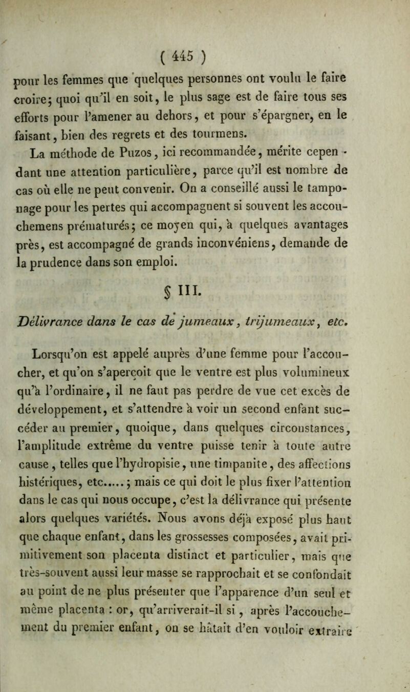 pour les femmes que quelques personnes ont voulu le faire croire; quoi qu'il en soit, le plus sage est de faire tous ses efforts pour l’amener au dehors, et pour s’épargner, en le faisant, bien des regrets et des tourmens. La méthode de Puzos, ici recommandée, mérite cepen - dant une attention particulière, parce qu’il est nombre de cas où elle ne peut convenir. On a conseillé aussi le tampo- nage pour les pertes qui accompagnent si souvent les accou- chemens prématurés; ce moyen qui, a quelques avantages près, est accompagné de grands inconvéniens, demande de la prudence dans son emploi. § III. Délivrance dans le cas de jumeaux, trijumeaux, etc. Lorsqu’on est appelé auprès d’une femme pour l’accou- cher, et qu’on s’aperçoit que le ventre est plus volumineux qu’a l’ordinaire, il ne faut pas perdre de vue cet excès de développement, et s’attendre a voir un second enfant suc- céder au premier, quoique, dans quelques circonstances, l’amplitude extrême du ventre puisse tenir a toute autre cause , telles quel’hydropisie, une timpanite, des affections histériques, etc ; mais ce qui doit le plus fixer l’attention dans le cas qui nous occupe, c’est la délivrance qui présente alors quelques variétés. Nous avons déjà exposé plus haut que chaque enfant, dans les grossesses composées, avait pri- mitivement son placenta distinct et particulier, mais que très-souvent aussi leur masse se rapprochait et se confondait au point de ne plus présenter que l’apparence d’un seul et même placenta : or, qu’arriverait-il si, après l’accouche- ment du premier enfant, on se hâtait d’en vouloir extraire