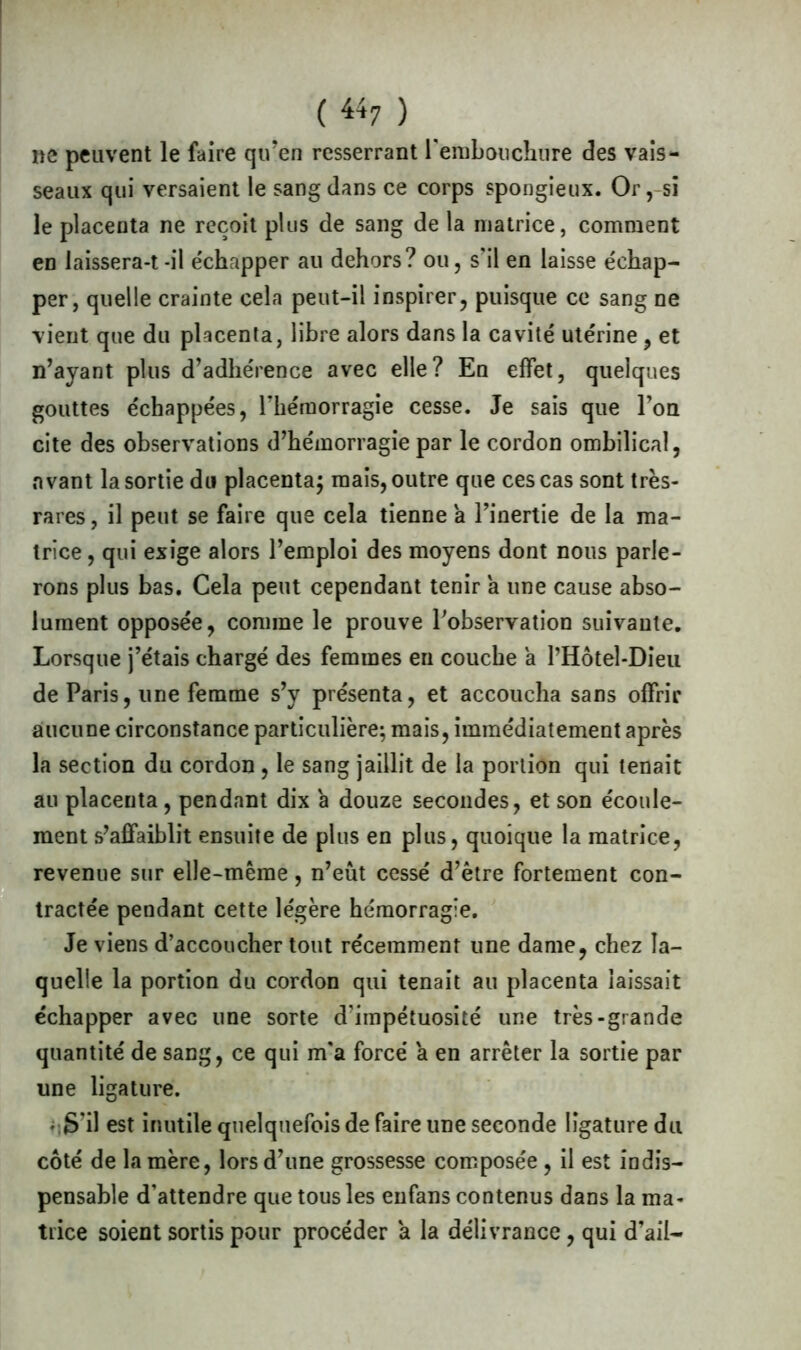 ne peuvent le faire qu’en resserrant l'embouchure des vais- seaux qui versaient le sang dans ce corps spongieux. Or, si le placenta ne reçoit plus de sang de la matrice, comment en laissera-t-il e'chapper au dehors? ou, s’il en laisse échap- per, quelle crainte cela peut-il inspirer, puisque ce sang ne vient que du placenta, libre alors dans la cavité utérine, et n’ayant plus d’adhérence avec elle? En effet, quelques gouttes échappées, rhémorragie cesse. Je sais que l’on cite des observations d’hémorragie par le cordon ombilical, avant la sortie du placenta; mais, outre que ces cas sont très- rares, il peut se faire que cela tienne a l’inertie de la ma- trice , qui exige alors l’emploi des moyens dont nous parle- rons plus bas. Cela peut cependant tenir a une cause abso- lument opposée, comme le prouve l'observation suivante. Lorsque j’étais chargé des femmes en couche a rHôtel-Dieu de Paris, une femme s’y présenta, et accoucha sans offrir aucune circonstance particulière; mais, immédiatement après la section du cordon , le sang jaillit de la portion qui tenait au placenta , pendant dix a douze secondes, et son écoule- ment s’affaiblit ensuite de plus en plus, quoique la matrice, revenue sur elle-même, n’eût cessé d’être fortement con- tractée pendant cette légère hémorragie. Je viens d’accoucher tout récemment une dame, chez la- quelle la portion du cordon qui tenait au placenta laissait échapper avec une sorte d’impétuosité une très-grande quantité de sang, ce qui m’a forcé a en arrêter la sortie par une ligature. • S'il est inutile quelquefois de faire une seconde ligature du côté de la mère, lors d’une grossesse composée , il est indis- pensable d’attendre que tous les eufans contenus dans la ma- trice soient sortis pour procéder a la délivrance, qui d’ail-