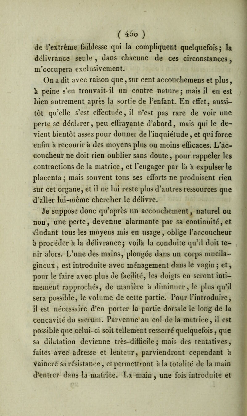 de l’extrême faiblesse qui la compliquent quelquefois; la délivrance seule , dans chacune de ces circonstances, m’occupera exclusivement. On a dit avec raison que, sur cent accouchemens et plus, a peine s’en trouvait-il un contre nature; mais il en est bien autrement après la sortie de l’enfant. En effet, aussi- tôt qu’elle s’est effectuée, il n’est pas rare de voir une perte se déclarer, peu effrayante d’abord, mais qui le de- vient bientôt assez pour donner de l’inquiétude, et qui force enfin a recourir a des moyens plus ou moins efficaces. L’ac- coucheur ne doit rien oublier sans doute, pour rappeler les contractions de la matrice, et l’engager par la a expulser le placenta ; mais souvent tous ses efforts ne produisent rien sur cet organe, et il ne lui reste plus d’autres ressources que d aller lui-même chercher le délivre. Je suppose donc qu’après un accouchement, naturel ou non, une perte, devenue alarmante par sa continuité, et éludant tous les moyens mis en usage, oblige l’accoucheur a procéder a la délivrance; voila la conduite qu’il doit te- nir alors. L’une des mains, plongée dans un corps mucila- gineux, est introduite avec ménagement dans le vagin ; et, pour le faire avec plus de facilité, les doigts en seront inti- mement rapprochés, de manière a diminuer, le plus qu’il sera possible, le volume de celte partie. Pour l’introduire, il est nécessaire d’en porter la partie dorsale le long de la concavité du sacrum. Parvenue au col de la matrice, il est possible que celui-ci soit tellement resserré quelquefois, que sa dilatation devienne très-difficile; mais des tentatives, faites avec adresse et lenteur, parviendront cependant a vaincre sa résistance, et permettront a la totalité de la main d’entrer dans la matrice. La main, une fois introduite et