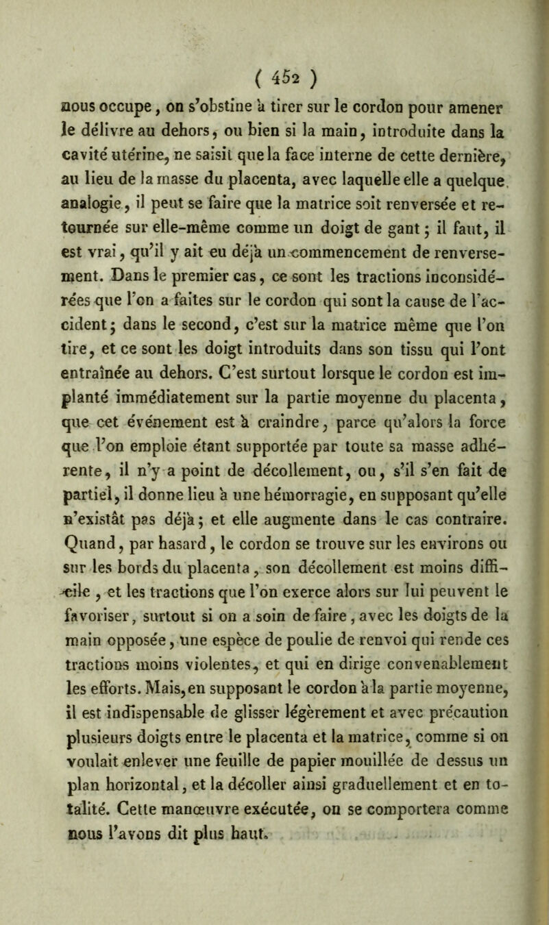 nous occupe, on s’obstine a tirer sur le cordon pour amener le délivre au dehors, ou bien si la main, introduite dans la cavité utérine, ne saisit que la face interne de cette dernière, au lieu de la masse du placenta, avec laquelle elle a quelque analogie, il peut se faire que la matrice soit renversée et re- tournée sur elle-même comme un doigt de gant ; il faut, il est vrai, qu’il y ait eu déjà un commencement de renverse- ment. Dans le premier cas, ce sont les tractions inconsidé- rées que Ton a faites sur le cordon qui sont la cause de Y ac- cident; dans le second, c’est sur la matrice même que l’on lire, et ce sont les doigt introduits dans son tissu qui l’ont entraînée au dehors. C’est surtout lorsque le cordon est im- planté immédiatement sur la partie moyenne du placenta, que cet événement est h craindre, parce qu’alors la force que l’on emploie étant supportée par toute sa masse adhé- rente, il n’y a point de décollement, ou, s’il s’en fait de partiel, il donne lieu a une hémorragie, en supposant qu’elle n’existât pas déjà; et elle augmente dans le cas contraire. Quand, par hasard, le cordon se trouve sur les environs ou sur les bords du placenta, son décollement est moins diffi- cile , et les tractions que l’on exerce alors sur lui peuvent le favoriser, surtout si on a soin de faire, avec les doigts de la main opposée, une espèce de poulie de renvoi qui rende ces tractions moins violentes, et qui en dirige convenablement les efforts. Mais, en supposant le cordon a la partie moyenne, il est indispensable de glisser légèrement et avec précaution plusieurs doigts entre le placenta et la matrice, comme si on voulait enlever une feuille de papier mouillée de dessus un plan horizontal, et la décoller ainsi graduellement et en to- talité. Cette manœuvre exécutée, on se comportera comme nous l’avons dit plus haut.