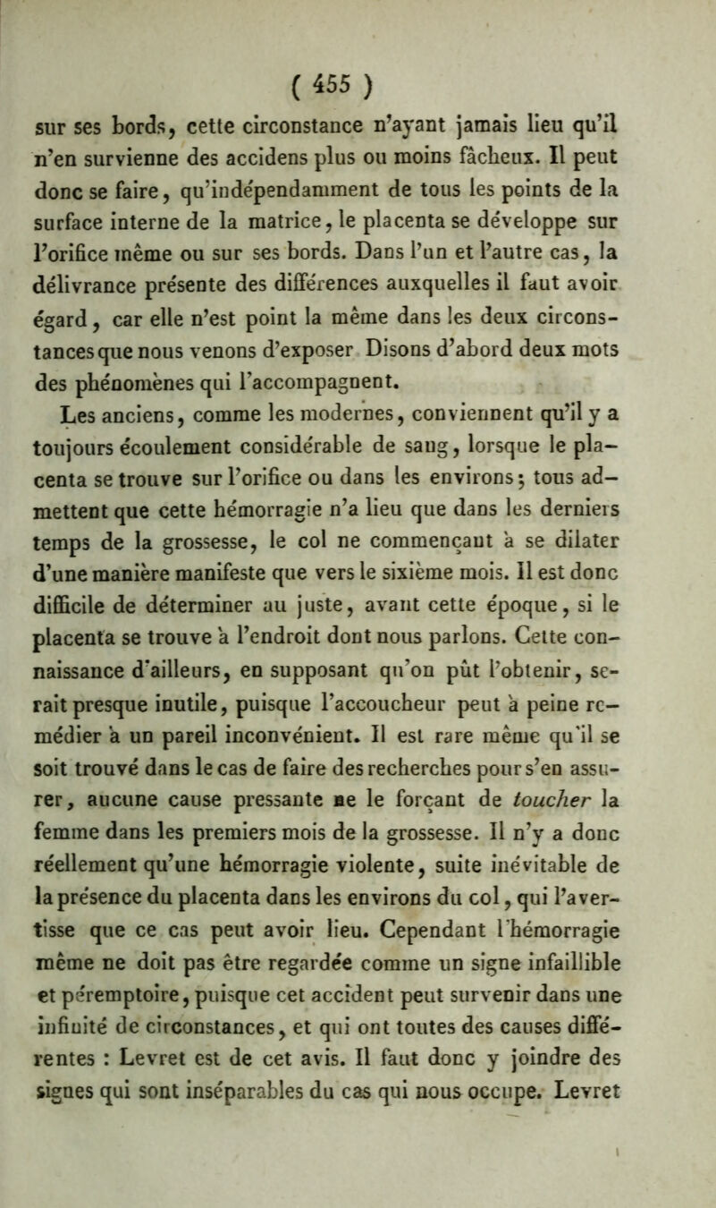 sur ses bords, cette circonstance n’ayant jamais lieu qu’il n’en survienne des accidens plus ou moins fâcheux. Il peut donc se faire, qu’indépendamment de tous les points de la surface interne de la matrice, le placenta se développe sur l’orifice même ou sur ses bords. Dans l’un et l’autre cas, la délivrance présente des différences auxquelles il faut avoir égard, car elle n’est point la même dans les deux circons- tances que nous venons d’exposer Disons d’abord deux mots des phénomènes qui l’accompagnent. Les anciens, comme les modernes, conviennent qu’il y a toujours écoulement considérable de sang, lorsque le pla- centa se trouve sur l’orifice ou dans les environs-, tous ad- mettent que cette hémorragie n’a lieu que dans les derniers temps de la grossesse, le col ne commençant â se dilater d’une manière manifeste que vers le sixième mois. Il est donc difficile de déterminer au juste, avant cette époque, si le placenta se trouve a l’endroit dont nous parlons. Cette con- naissance d'ailleurs, en supposant qu’on pût l’obtenir, se- rait presque inutile, puisque l’accoucheur peut a peine re- médier a un pareil inconvénient. Il est rare même qu'il se soit trouvé dans le cas de faire des recherches pour s’en assu- rer, aucune cause pressante ne le forçant de toucher la femme dans les premiers mois de la grossesse. Il n’y a donc réellement qu’une hémorragie violente, suite inévitable de la présence du placenta dans les environs du col, qui l’aver- tisse que ce cas peut avoir lieu. Cependant l'hémorragie même ne doit pas être regardée comme un signe infaillible et péremptoire, puisque cet accident peut survenir dans une infinité de circonstances, et qui ont toutes des causes diffé- rentes : Levret est de cet avis. Il faut donc y joindre des signes qui sont inséparables du cas qui nous occupe. Levret t