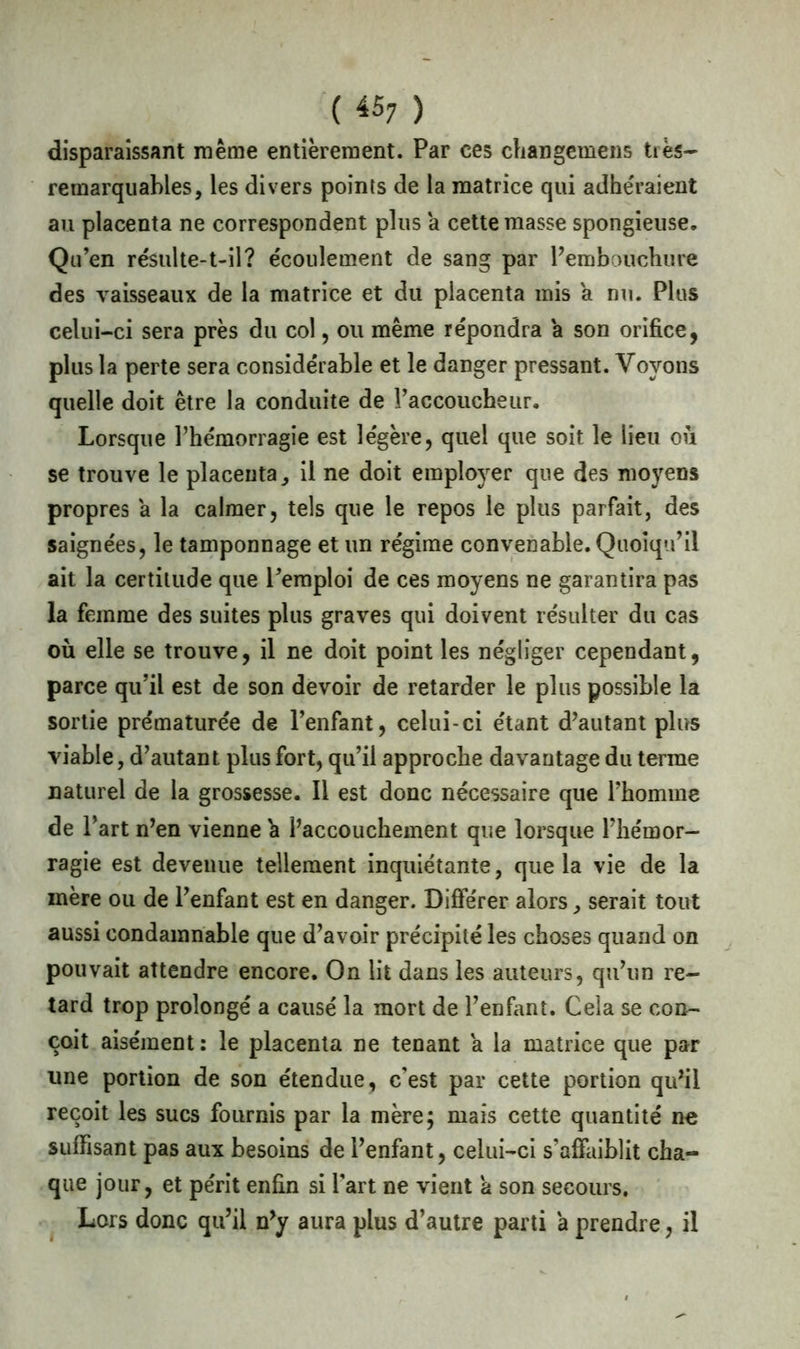 ( 45; ) disparaissant même entièrement. Par ces changemens ties— remarquables, les divers points de la matrice qui adhéraient au placenta ne correspondent plus a cette masse spongieuse. Qu’en résulte-t-il? écoulement de sang par Pembouchure des vaisseaux de la matrice et du placenta mis a nu. Plus celui-ci sera près du col, ou même répondra a son orifice, plus la perte sera considérable et le danger pressant. Voyons quelle doit être la conduite de l’accoucheur. Lorsque l’hémorragie est légère, quel que soit le lieu où se trouve le placenta, il ne doit employer que des moyens propres a la calmer, tels que le repos le plus parfait, des saignées, le tamponnage et un régime convenable. Quoiqu’il ait la certitude que l’emploi de ces moyens ne garantira pas la femme des suites plus graves qui doivent résulter du cas où elle se trouve, il ne doit point les négliger cependant, parce qu’il est de son devoir de retarder le plus possible la sortie prématurée de l’enfant, celui-ci étant d’autant plus viable, d’autant plus fort, qu’il approche davantage du terme naturel de la grossesse. Il est donc nécessaire que l’homme de l’art n’en vienne a l’accouchement que lorsque l’hémor- ragie est devenue tellement inquiétante, que la vie de la mère ou de l’enfant est en danger. Différer alors, serait tout aussi condamnable que d’avoir précipité les choses quand on pouvait attendre encore. On lit dans les auteurs, qu’un re- tard trop prolongé a causé la mort de l’enfant. Cela se con- çoit aisément: le placenta ne tenant a la matrice que par une portion de son étendue, c’est par cette portion qu’il reçoit les sucs fournis par la mère; mais cette quantité ne suffisant pas aux besoins de l’enfant, celui-ci s’affaiblit cha- que jour, et périt enfin si l’art ne vient à son secours. Lors donc qu’il n’y aura plus d’autre parti a prendre, il