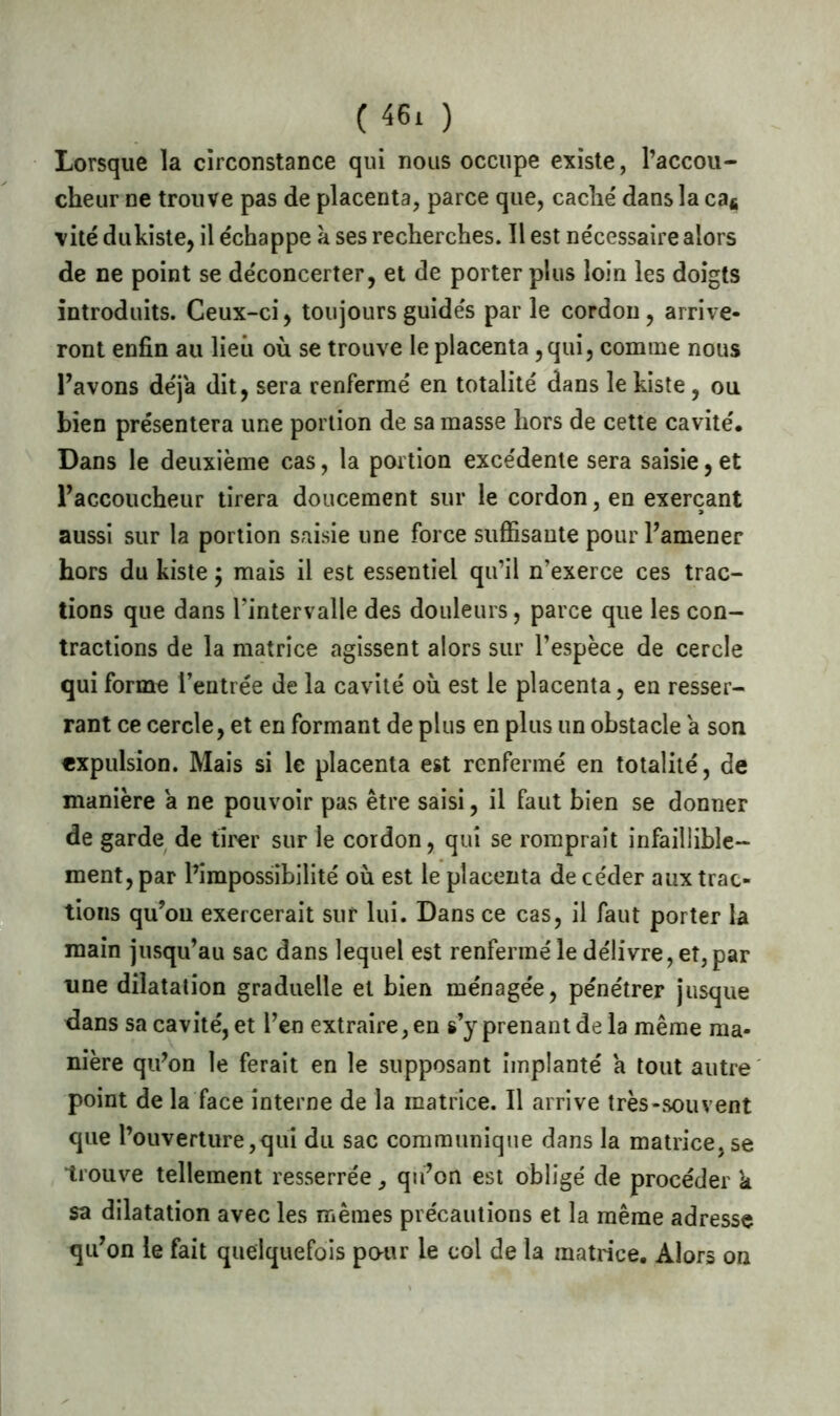 Lorsque la circonstance qui nous occupe existe, l’accou- cheur ne trouve pas de placenta, parce que, cache' dans la cas ■vite dukiste, il échappe à ses recherches. Il est nécessaire alors de ne point se déconcerter, et de porter plus loin les doigts introduits. Ceux-ci, toujours guidés par le cordon , arrive- ront enfin au lieu où se trouve le placenta , qui, comme nous l’avons déjà dit, sera renfermé en totalité dans lekiste, ou bien présentera une portion de sa masse hors de cette cavité. Dans le deuxième cas, la portion excédenle sera saisie, et l’accoucheur tirera doucement sur le cordon, en exerçant aussi sur la portion saisie une force suffisante pour l’amener hors du kiste ; mais il est essentiel qu’il n’exerce ces trac- tions que dans l’intervalle des douleurs, parce que les con- tractions de la matrice agissent alors sur l’espèce de cercle qui forme l’entrée de la cavité où est le placenta, en resser- rant ce cercle, et en formant de plus en plus un obstacle a son expulsion. Mais si le placenta est renfermé en totalité, de manière a ne pouvoir pas être saisi, il faut bien se donner de garde de tirer sur le cordon, qui se romprait infaillible- ment, par l’impossibilité où est le placenta de céder aux trac- tions qu’on exercerait sur lui. Dans ce cas, il faut porter la main jusqu’au sac dans lequel est renfermé le délivre, et, par une dilatation graduelle et bien ménagée, pénétrer jusque dans sa cavité, et l’en extraire, en s’y prenant de la même ma- nière qu’on le ferait en le supposant implanté a tout autre point de la face interne de la matrice. Il arrive très-souvent que l’ouverture,qui du sac communique dans la matrice,se trouve tellement resserrée, qu’on est obligé de procéder k sa dilatation avec les mêmes précautions et la même adresse qu’on le fait quelquefois pour le col de la matrice. Alors on