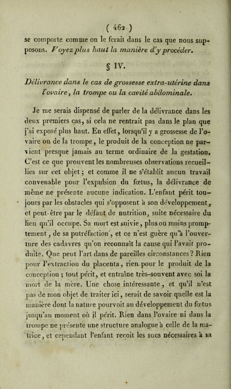 se comporte comme on le ferait dans le cas que nous sup- posons. Voyezplus haut la manière d’y procéder. § IV. Délivrance dans le cas de grossesse extra-utérine dans l’ovaire y la trompe ou la cavité abdominale. Je me serais dispensé de parler de la délivrance dans les deux premiers cas, si cela ne rentrait pas dans le plan que j’ai exposé plus haut. En effet, lorsqu’il y a grossesse de l’o- vaire ou de la trompe, le produit de la conception ne par- vient presque jamais au terme ordinaire de la gestation. C’est ce que prouvent les nombreuses observations recueil- lies sur cet objet ; et comme il ne s’établit aucun travail convenable pour l’expulsion du fœtus, la délivrance de même ne présente aucune indication. L’enfant périt tou— • jours par les obstacles qui s’opposent a son développement, et peut-être par le défaut de nutrition, suite nécessaire du lieu qu’il occupe. Sa mort est suivie, plus ou moins promp- tement , de sa putréfaction', et ce n’est guère qu’a l’ouver- ture des cadavres qu’on reconnaît la cause qui l’avait pro- duite. Que peut l’art dans de pareilles circonstances? Rien pour l’extraction du placenta, rien pour le produit de la conception ; tout périt, et entraîne très-souvent avec soi la mort de la mère. Une chose intéressante, et qu’il n’est pas de mon objet de traiter ici, serait de savoir quelle est la manière dont la nature pourvoit au développement du fœtus jusqu’au moment oit jl périt. Rien dans l’ovaire ni dans la trompe ne présente une structure analogue a celle de la ma- trice, et cependant l’enfant reçoit les sucs nécessaires a sa