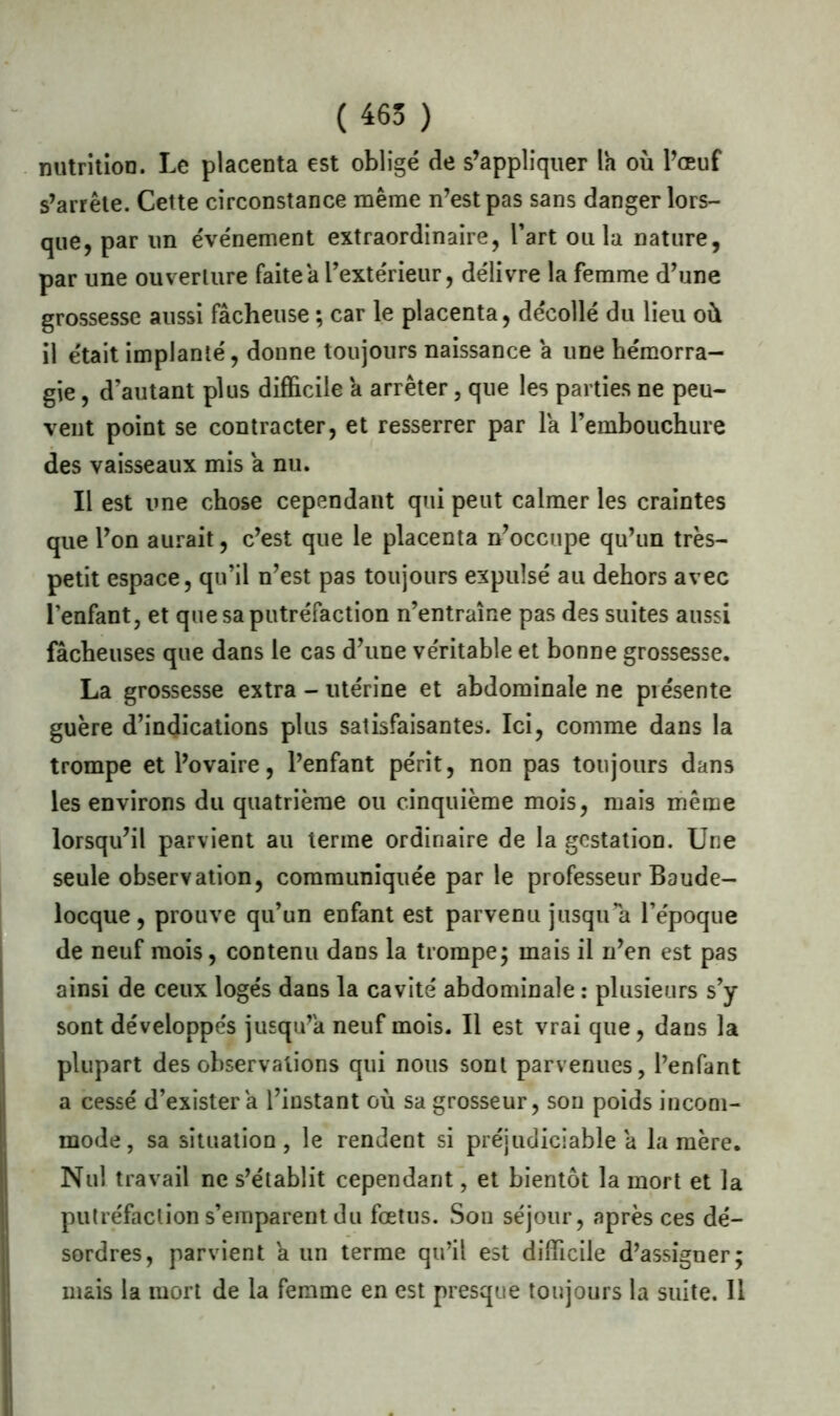 ( 465 ) nutrition. Le placenta est obligé de s’appliquer la où l’œuf s’arrête. Cette circonstance même n’est pas sans danger lors- que, par un événement extraordinaire, l’art ou la nature, par une ouverture faite a l’extérieur, délivre la femme d’une grossesse aussi fâcheuse ; car le placenta, décollé du lieu où il était implanté, donne toujours naissance â une hémorra- gie , d’autant plus difficile a arrêter, que les parties ne peu- vent point se contracter, et resserrer par la l’embouchure des vaisseaux mis a nu. Il est une chose cependant qui peut calmer les craintes que l’on aurait, c’est que le placenta n’occupe qu’un très- petit espace, qu’il n’est pas toujours expulsé au dehors avec l’enfant, et que sa putréfaction n’entraîne pas des suites aussi fâcheuses que dans le cas d’une véritable et bonne grossesse. La grossesse extra - utérine et abdominale ne présente guère d’indications plus satisfaisantes. Ici, comme dans la trompe et l’ovaire, l’enfant périt, non pas toujours dans les environs du quatrième ou cinquième mois, mais même lorsqu’il parvient au terme ordinaire de la gestation. Une seule observation, communiquée par le professeur Baude- locque, prouve qu’un enfant est parvenu jusqu’à l’époque de neuf mois, contenu dans la trompe; mais il n’en est pas ainsi de ceux logés dans la cavité abdominale : plusieurs s’y sont développés jusqu’à neuf mois. Il est vrai que, dans la plupart des observations qui nous sont parvenues, l’enfant a cessé d’exister a l’instant où sa grosseur, son poids incom- mode, sa situation, le rendent si préjudiciable â la mère. Nul travail ne s’établit cependant, et bientôt la mort et la putréfaction s’emparent du fœtus. Son séjour, après ces dé- sordres, parvient a un terme qu’il est difficile d’assigner; mais la mort de la femme en est presque toujours la suite. 11