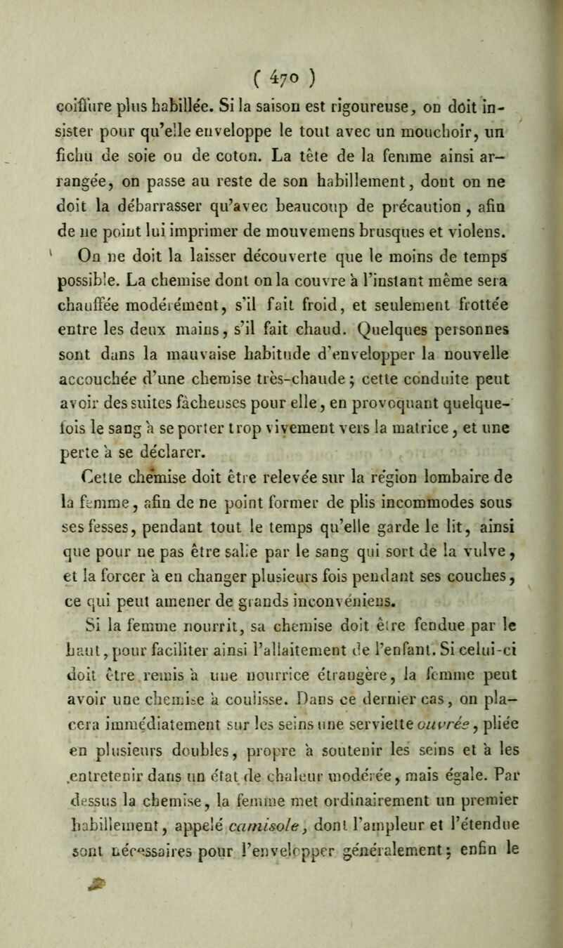 coiffure plus habillée. Si la saison est rigoureuse, on doit in- sister pour qu’elle enveloppe le tout avec un mouchoir, un fichu de soie ou de coton. La tête de la femme ainsi ar- rangée, on passe au reste de son habillement, dont on ne doit la débarrasser qu’avec beaucoup de précaution, afin de ne point lui imprimer de mouvemens brusques et violens. ' On ne doit la laisser découverte que le moins de temps possible. La chemise dont onia couvre a l’instant même sera chauffée modérément, s’il fait froid, et seulement frottée entre les deux mains, s’il fait chaud. Quelques personnes sont dans la mauvaise habitude d’envelopper la nouvelle accouchée d’une chemise très-chaude ; cette conduite peut avoir des suites fâcheuses pour elle, en provoquant quelque- fois le sang a se porter trop vivement vers la matrice, et une perte a se déclarer. Cette chémise doit être relevée sur la région lombaire de la femme, afin de ne point former de plis incommodes sous ses fesses, pendant tout le temps qu’elle garde le lit, ainsi que pour ne pas être salie par le sang qui sort de la vulve, et la forcer a en changer plusieurs fois pendant ses couches, ce qui peut amener de grands inconvénient. Si la femme nourrit, sa chemise doit être fendue par le haut,pour faciliter ainsi l’allaitement de l’enfant. Si celui-ci doit être remisa uue nourrice étrangère, la femme peut avoir une chemise a coulisse. Dans ce dernier cas, on pla- cera imme'diaîement sur les seins une serviette ouvrés, pliée en plusieurs doubles, propre a soutenir les seins et a les .entretenir dans un état de chaleur modérée, mais égale. Par dessus la chemise, la femme met ordinairement un premier habillement, appelé camisole, dont l’ampleur et l’étendue sont nécessaires pour l’envelopper généralement $ enhn le