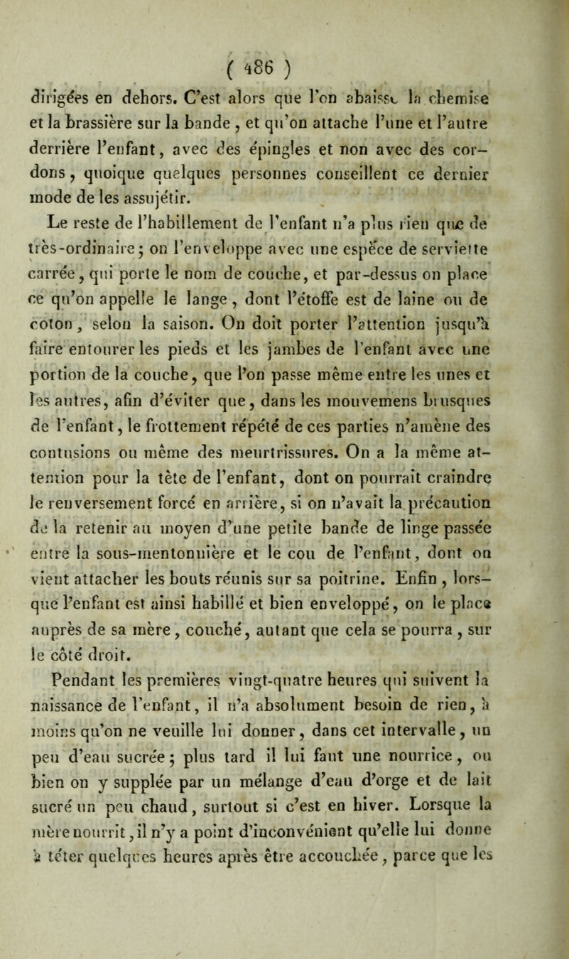 dirigées en dehors. C’est alors que l’on abaisse la chemise et la brassière sur la bande , et qu’on attache l’une et l’autre derrière l’enfant, avec des épingles et non avec des cor- dons , quoique quelques personnes conseillent ce dernier mode de les assujétir. Le reste de l’habillement de l’enfant n’a plus rien qiue de très-ordinaire • on l’enveloppe avec une espè’ce de serviette carrée, qui porte le nom de couche, et par-dessus on place ce qu’on appelle le lange, dont l’étoffe est de laine ou de coton, selon la saison. On doit porter l’attention jusqu’h faire entourer les pieds et les jambes de l'enfant avec une portion de la couche, que l’on passe même entre les unes et les autres, afin d’éviter que, dans les mouvemens brusques de l’enfant, le frottement répété de ces parties n’amène des contusions ou même des meurtrissures. On a la même at- tention pour la tête de l’enfant, dont on pourrait craindre le renversement forcé en arrière, si on n’avait la précaution de la retenir au moyen d’une petite bande de linge passée entre la sous-mentonnière et le cou de l’enfant, dont on vient attacher les bouts réunis sur sa poitrine. Enfin , lors- que l’enfant est ainsi habillé et bien enveloppé, on le plaça auprès de sa mère, couché, autant que cela se pourra , sur le côté droit. Pendant les premières vingt-quatre heures qui suivent la naissance de l’enfant, il n’a absolument besoin de rien,'a moins qu’on ne veuille lui donner, dans cet intervalle, un peu d’eau sucre'e; plus tard il lui faut une nourrice, ou bien on y supplée par un mélange d’eau d’orge et de lait sucré un peu chaud, surtout si c’est en hiver. Lorsque la mère nourrit, il n’y a point d’inconvénient qu’elle lui donne 'a téter quelques heures après être accoucbe'e, parce que les