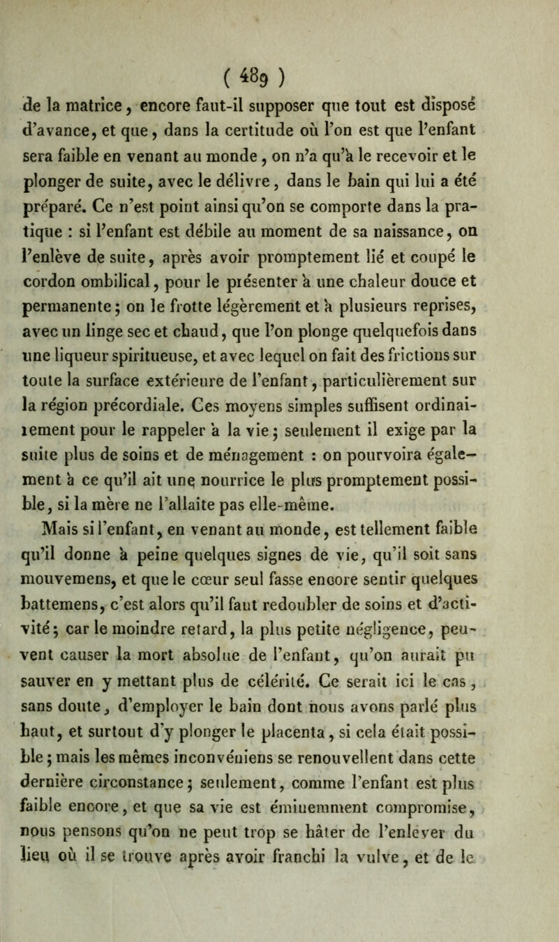 («9) de la matrice, encore faut-il supposer que tout est disposé d'avance, et que, dans la certitude où Ton est que l’enfant sera faible en venant au monde , on n’a qu’h le recevoir et le plonger de suite, avec le délivre, dans le bain qui lui a été préparé. Ce n'est point ainsi qu'on se comporte dans la pra- tique : si Penfant est débile au moment de sa naissance, on l'enlève de suite, après avoir promptement lié et coupé le cordon ombilical, pour le présenter h une chaleur douce et permanente; on le frotte légèrement et a plusieurs reprises, avec un linge sec et chaud, que Pon plonge quelquefois dans une liqueur spiritueuse, et avec lequel on fait des frictions sur toute la surface extérieure de l’enfant, particulièrement sur la région précordiale. Ces moyens simples suffisent ordinai- îement pour le rappeler a la vie; seulement il exige par la suite plus de soins et de ménagement : on pourvoira égale- ment 'a ce qu'il ait une nourrice le plus promptement possi- ble, si la mère ne l'allaite pas elle-même. Mais si l'enfant, en venant au monde, est tellement faible qu’il donne h peine quelques signes de vie, qu’il soit sans mouvemens, et que le cœur seul fasse encore sentir quelques battemens, c’est alors qu’il faut redoubler de soins et d’acti- vité; car le moindre retard, la plus petite négligence, peu- vent causer la mort absolue de l’enfant, qu'on aurait pu sauver en y mettant plus de célérité. Ce serait ici le cas, sans doute, d’employer le bain dont nous avons parlé plus haut, et surtout d’y plonger le placenta, si cela était possi- ble ; mais les mêmes inconvéuiens se renouvellent dans cette dernière circonstance; seulement, comme l’enfant est plus faible encore, et que sa vie est éminemment compromise, nous pensons qu’on ne peut trop se hâter de l’enlever du lieu où il se trouve après avoir franchi la vulve, et de le