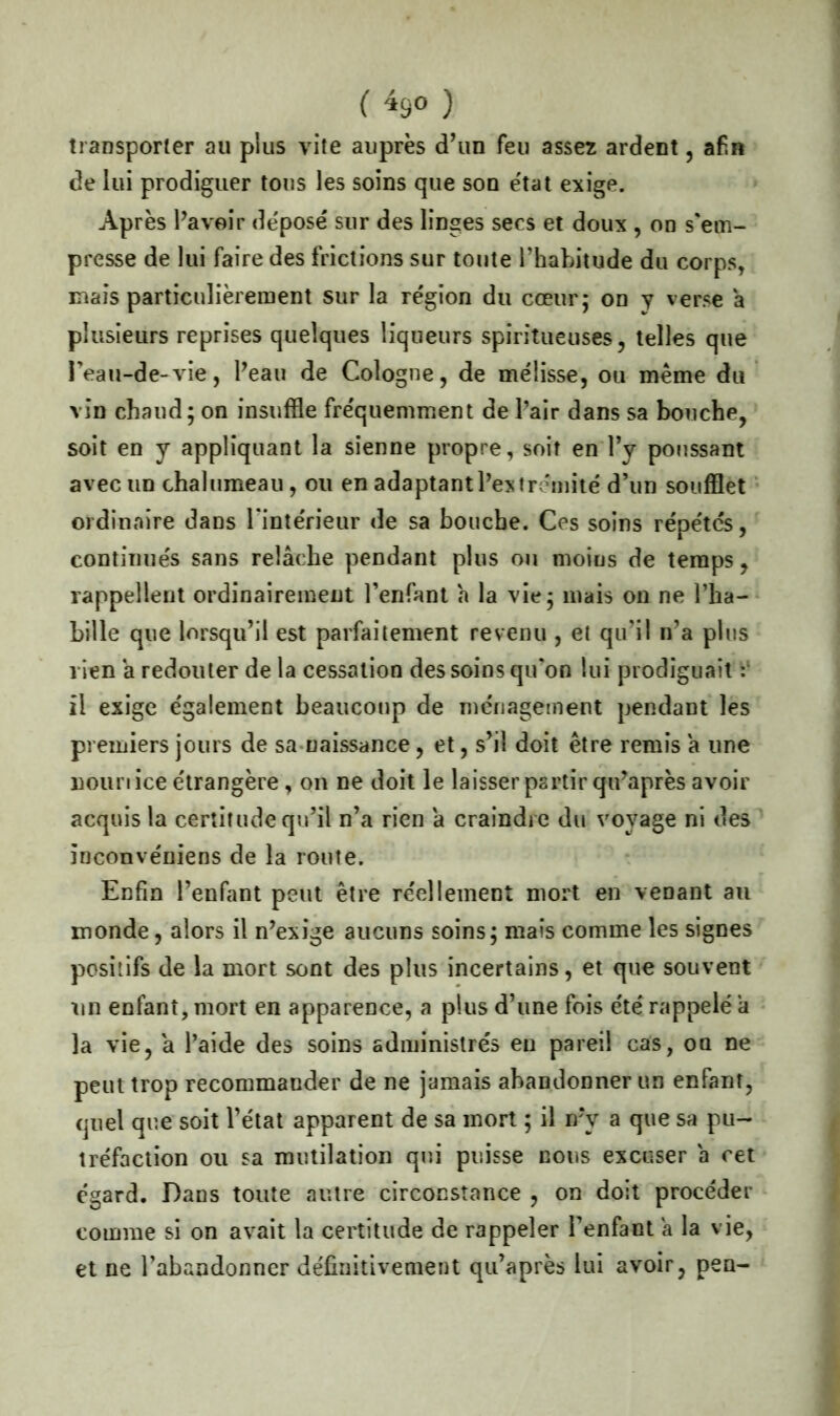 ( *9° ) transporter au plus vite auprès d’un feu assez ardent, afin de lui prodiguer tons les soins que son e'tat exige. Après l’avoir déposé sur des linges secs et doux , on s'em- presse de lui faire des frictions sur toute l’habitude du corps, mais particulièrement sur la région du cœur; on y verse a plusieurs reprises quelques liqueurs spiritueuses, telles que Feau-de-vie, Peau de Cologne, de mélisse, ou meme du vin chaud; on insuffle fréquemment de Pair dans sa bouche, soit en y appliquant la sienne propre, soit en Py poussant avec un chalumeau, ou en adaptant l’extrémité d’un soufflet ordinaire dans l'intérieur de sa bouche. Ces soins répétés, continués sans relâche pendant plus ou moius de temps, rappellent ordinairement l’enfant â la vie; mais on ne l’ha- bille que lorsqu’il est parfaitement revenu , et qu’il n’a plus 1 ien â redouter de la cessation des soins qu'on lui prodiguait : il exige également beaucoup de ménagement pendant les premiers jours de sa naissance, et, s’il doit être remis a une nouriice étrangère, on ne doit le laisser partir qu’après avoir acquis la certitude qu’il n’a rien â craindre du voyage ni des inconvéniens de la route. Enfin l’enfant peut être réellement mort en venant au inonde, alors il n’exige aucuns soins; mais comme les signes positifs de la mort sont des plus incertains, et que souvent un enfant, mort en apparence, a plus d’une fois été rappelé a la vie, â l’aide des soins administrés eu pareil cas, on ne peut trop recommander de ne jamais abandonner un enfant, quel que soit l’état apparent de sa mort ; il n?y a que sa pu- tréfaction ou sa mutilation qui puisse nous excuser a cet égard. Dans toute autre circonstance , on doit procéder comme si on avait la certitude de rappeler l’enfant a la vie, et ne l’abandonner définitivement qu’après lui avoir, pen-