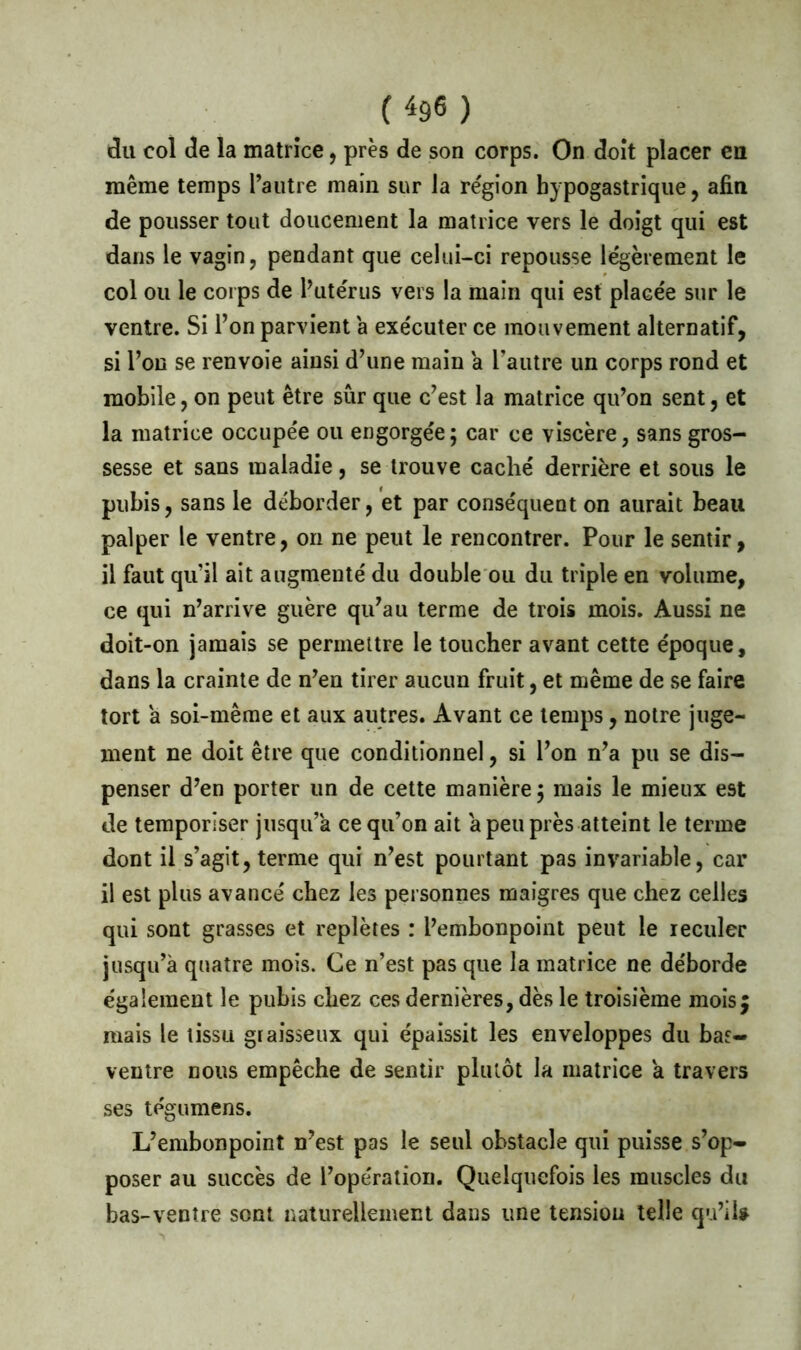 du col de la matrice, près de son corps. On doit placer en même temps l’autre main sur la région hypogastrique, afin de pousser tout doucement la matrice vers le doigt qui est dans le vagin, pendant que celui-ci repousse légèrement le col ou le corps de l’utérus vers la main qui est placée sur le ventre. Si l’on parvient a exécuter ce mouvement alternatif, si l’on se renvoie ainsi d’une main a l’autre un corps rond et mobile, on peut être sûr que c’est la matrice qu’on sent, et la matrice occupée ou engorgée; car ce viscère, sans gros- sesse et sans maladie, se trouve caché derrière et sous le pubis, sans le déborder, et par conséquent on aurait beau palper le ventre, on ne peut le rencontrer. Pour le sentir, il faut qu’il ait augmenté du double ou du triple en volume, ce qui n’arrive guère qu’au terme de trois mois. Aussi ne doit-on jamais se permettre le toucher avant cette époque, dans la crainte de n’en tirer aucun fruit, et même de se faire tort a soi-même et aux autres. Avant ce temps, notre juge- ment ne doit être que conditionnel, si l’on n’a pu se dis- penser d’en porter un de cette manière ; mais le mieux est de temporiser jusqu’à ce qu’on ait a peu près atteint le terme dont il s’agit, terme qui n’est pourtant pas invariable, car il est plus avancé chez les personnes maigres que chez celles qui sont grasses et replètes : l’embonpoint peut le reculer jusqu’à quatre mois. Ce n’est pas que la matrice ne déborde également le pubis chez ces dernières, dès le troisième moisj mais le tissu graisseux qui épaissit les enveloppes du bas- ventre nous empêche de sentir plutôt la matrice a travers ses tégumens. L’embonpoint n’est pas le seul obstacle qui puisse s’op- poser au succès de l’opération. Quelquefois les muscles du bas-ventre sont naturellement dans une tension telle qu’il»