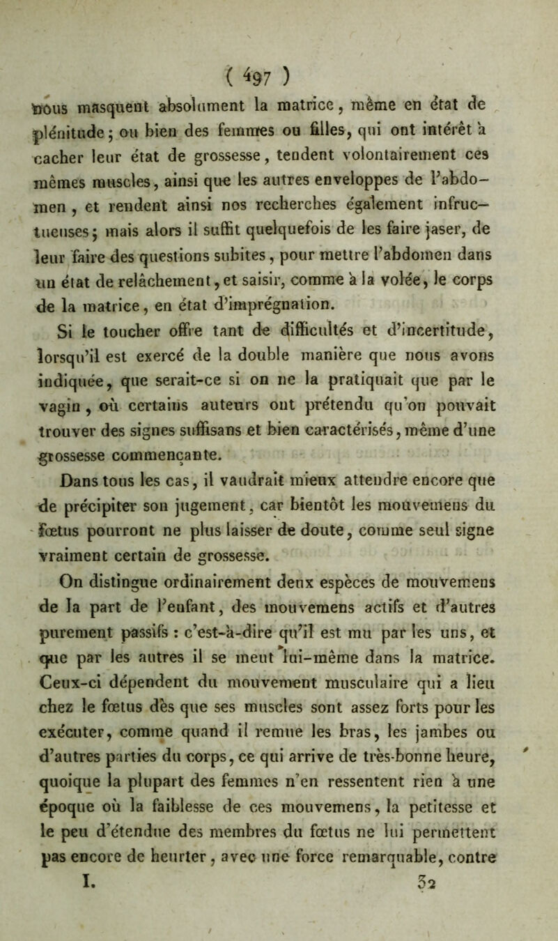 ( ^97 ) ïrous masquent absolument la matrice, même en état de plénitude; ou bien des femmes ou filles, qui ont intérêt a cacher leur état de grossesse, tendent volontairement ces mêmes muscles , ainsi que les autres enveloppes de l'abdo- men , et rendent ainsi nos recherches également infruc- tueuses; mais alors il suffit quelquefois de les faire jaser, de leur faire des questions subites, pour mettre l’abdomen dans un état de relâchement, et saisir, comme a la volée, le corps de la matrice, en état d’imprégnation. Si le toucher offre tant de difficultés et d’incertitude, lorsqu’il est exercé de la double manière que nous avons indiquée, que serait-ce si on ne la pratiquait que par le vagin , où certains auteurs ont prétendu qu’on pouvait trouver des signes suffisans et bien caractérisés, même d’une grossesse commençante. Dans tous les cas, il vaudrait mieux attendre encore que de précipiter son jugement , car bientôt les mouvemens du fœtus pourront ne plus laisser de doute, comme seul signe vraiment certain de grossesse. On distingue ordinairement deux espèces de mouvemens de la part de l'enfant, des mouvemens actifs et d’autres purement passifs : c’est-a-dire qu'il est mu par les uns, et que par les autres il se meut lai-même dans la matrice. Ceux-ci dépendent du mouvement musculaire qui a lieu chez le fœtus dès que ses muscles sont assez forts pour les exécuter, comme quand il remue les bras, les jambes ou d'autres parties du corps, ce qui arrive de très-bonne heure, 0 quoique la plupart des femmes n’en ressentent rien h une époque où la faiblesse de ces mouvemens, la petitesse et le peu d’étendue des membres du fœtus ne lui permettent pas encore de heurter, avec une force remarquable, contre I. 1 5s