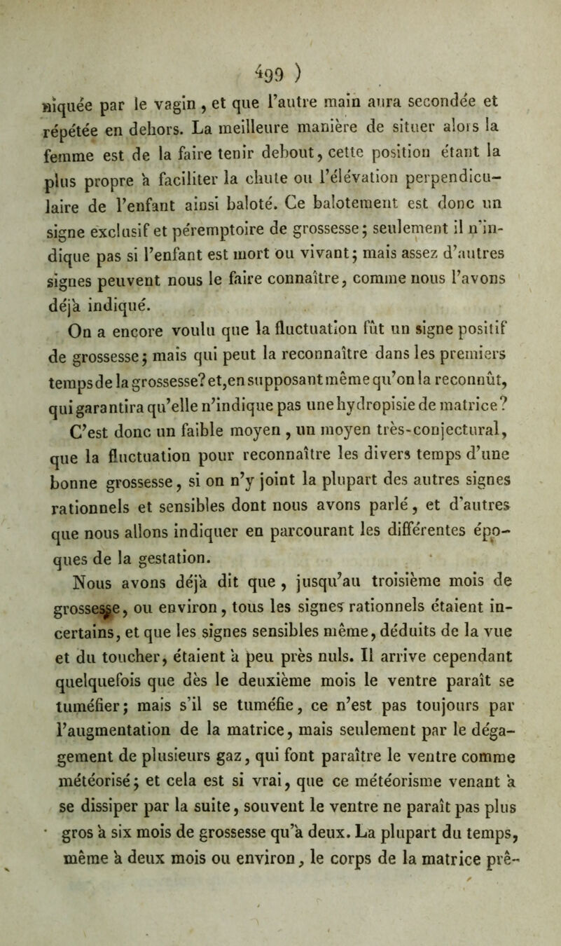 HÏquée par le vagin , et que l’autre main aura seconde'e et répétée en dehors. La meilleure manière de situer alors la femme est de la faire tenir debout, cette position étant la plus propre a faciliter la chute ou l’élévation perpendicu- laire de l’enfant ainsi baloté. Ce balotement est donc un signe exclusif et péremptoire de grossesse; seulement il n’in- dique pas si l’enfant est mort ou vivant; mais assez d’autres signes peuvent nous le faire connaître, comme nous l’avons déjà indiqué. On a encore voulu que la fluctuation fut un signe positif de grossesse; mais qui peut la reconnaître dans les premiers tempsde la grossesse? et,en supposant même qu’on la reconnût, qui garantira qu’elle n’indique pas unehydropisie de matrice? C’est donc un faible moyen , un moyen très-conjectural, que la fluctuation pour reconnaître les divers temps d’une bonne grossesse, si on n’y joint la plupart des autres signes rationnels et sensibles dont nous avons parlé, et d’autres que nous allons indiquer en parcourant les differentes épo- ques de la gestation. Nous avons déjà dit que , jusqu’au troisième mois de grosse^e, ou environ, tous les signes rationnels étaient in- certains, et que les signes sensibles même, déduits de la vue et du toucher, étaient a peu près nuis. Il arrive cependant quelquefois que dès le deuxième mois le ventre paraît se tuméfier; mais s’il se tuméfie, ce n’est pas toujours par l’augmentation de la matrice, mais seulement par le déga- gement de plusieurs gaz, qui font paraître le ventre comme météorisé; et cela est si vrai, que ce météorisme venant a se dissiper par la suite, souvent le ventre ne paraît pas plus • gros a six mois de grossesse qu’a deux. La plupart du temps, même h deux mois ou environ, le corps de la matrice prê-