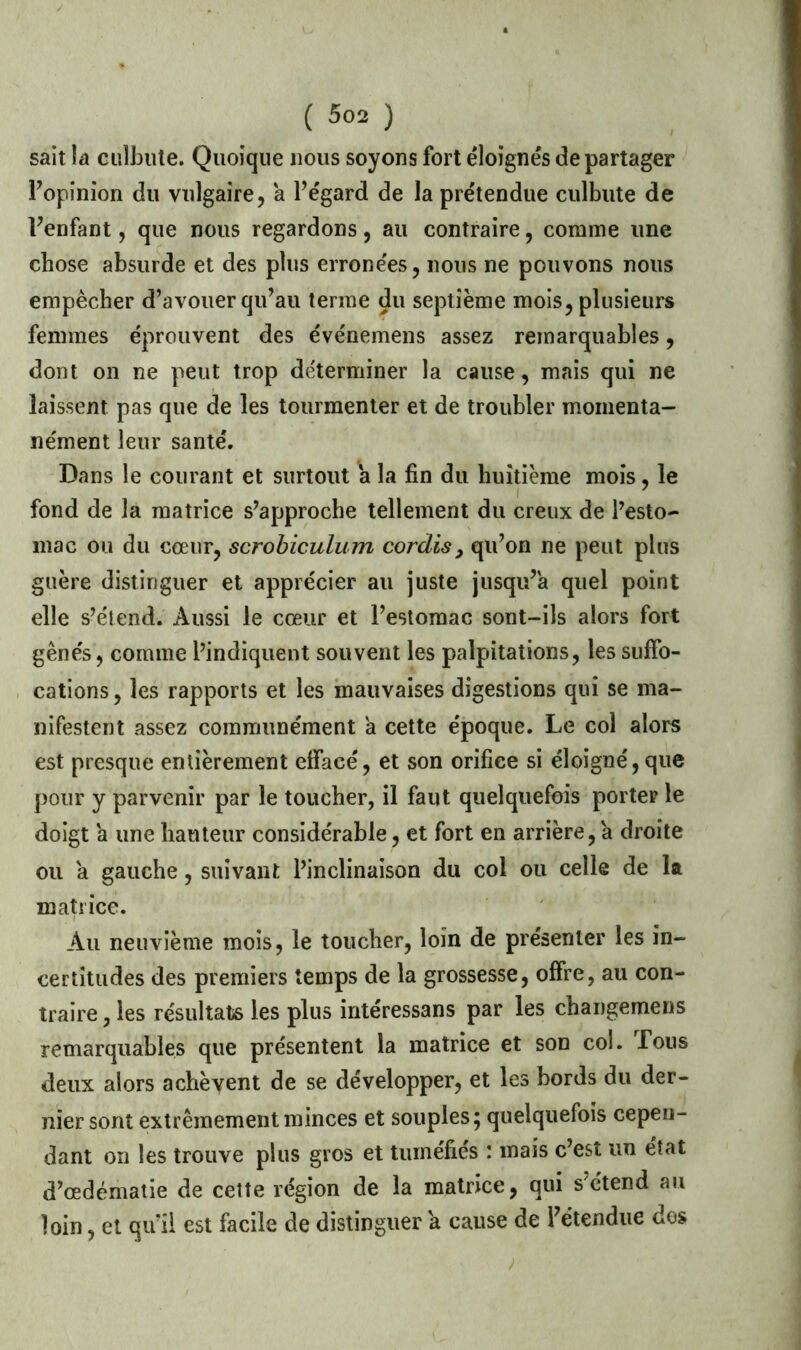 sait la culbute. Quoique nous soyons fort éloignés de partager l’opinion du vulgaire, a l’égard de la prétendue culbute de l’enfant, que nous regardons, au contraire, comme une chose absurde et des plus erronées, nous ne pouvons nous empêcher d’avouer qu’au terme du septième mois, plusieurs femmes éprouvent des événemens assez remarquables, dont on ne peut trop déterminer la cause, mais qui ne laissent pas que de les tourmenter et de troubler momenta- nément leur santé. Dans le courant et surtout a la fin du huitième mois, le fond de la matrice s’approche tellement du creux de l’esto- mac ou du cœur, scrobiculum cordis, qu’on ne peut plus guère distinguer et apprécier au juste jusqu’à quel point elle s’étend. Aussi le cœur et l’estomac sont-ils alors fort gênés, comme l’indiquent souvent les palpitations, les suffo- cations, les rapports et les mauvaises digestions qui se ma- nifestent assez communément a cette époque. Le col alors est presque entièrement effacé, et son orifice si éloigné, que pour y parvenir par le toucher, il faut quelquefois porter le doigt a une hauteur considérable, et fort en arrière, a droite ou a gauche, suivant l’inclinaison du col ou celle de la matrice. Au neuvième mois, le toucher, loin de présenter les in- certitudes des premiers temps de la grossesse, offre, au con- traire , les résultats les plus intéressans par les changemens remarquables que présentent la matrice et son col. Tous deux alors achèvent de se développer, et les bords du der- nier sont extrêmement minces et souples; quelquefois cepen- dant on les trouve plus gros et tuméfiés : mais c’est un état d’œdématie de celte région de la matrice, qui s'étend au loin, et qu’il est facile de distinguer a cause de l’étendue dos A